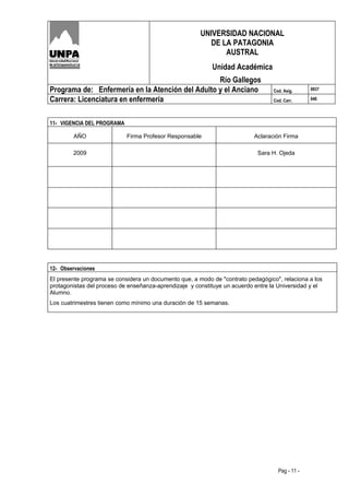 UNIVERSIDAD NACIONAL
                                                          DE LA PATAGONIA
                                                              AUSTRAL
                                                           Unidad Académica
                                                  Río Gallegos
Programa de: Enfermería en la Atención del Adulto y el Anciano                    Cod. Asig.     0937

Carrera: Licenciatura en enfermería                                               Cod. Carr.     046




11- VIGENCIA DEL PROGRAMA

        AÑO                 Firma Profesor Responsable                     Aclaración Firma

        2009                                                                Sara H. Ojeda




12- Observaciones
El presente programa se considera un documento que, a modo de "contrato pedagógico", relaciona a los
protagonistas del proceso de enseñanza-aprendizaje y constituye un acuerdo entre la Universidad y el
Alumno.
Los cuatrimestres tienen como mínimo una duración de 15 semanas.




                                                                                    Pag - 11 -
 
