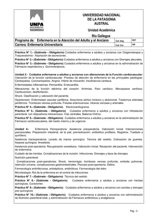 UNIVERSIDAD NACIONAL
                                                            DE LA PATAGONIA
                                                                AUSTRAL
                                                               Unidad Académica
                                                   Río Gallegos
Programa de: Enfermería en la Atención del Adulto y el Anciano                         Cod. Asig.     0937

Carrera: Enfermería Universitaria                                                      Cod. Carr.     046


Práctico N° 1.- (Gabinete - Obligatorio) Cuidados enfermeros a adultos y ancianos con Oxigenoterapia y
Traqueostomía - Aspiración de secreciones.
Práctico N° 2.- (Gabinete - Obligatorio) Cuidados enfermeros a adultos y ancianos con Drenajes pleurales,
Práctico N° 3.- (Gabinete - Obligatorio) Cuidados enfermeros a adultos y ancianos en la administración de
Fármacos respiratorios y Quimioterápicos.


Unidad 3.- Cuidados enfermeros a adultos y ancianos con alteraciones de la Función cardiovascular:
Valoración de la función cardiovascular. Proceso de atención de enfermería en las principales patologías:
Cardiopatías. Coronariopatías. Angina. Infarto de miocardio. Insuficiencia cardiaca.
Enfermedades inflamatorias: Pericarditis. Endocarditis.
Alteraciones de la función eléctrica del corazón: Arritmias. Paro cardíaco. Marcapasos cardíaco.
Cardioversión, desfibrilación.
Shock. Clasificación y valoración del paciente.
Hipertensión. Enfermedad vascular periférica. Aneurisma aórtico torácico y abdominal. Trastornos arteriales
periféricos. Trombosis venosa profunda. Fístulas arteriovenosa. Ulceras venosas y arteriales.
Práctico N° 4.- (Gabinete - Obligatorio) Electrocardiograma.
Práctico N° 5.- (Gabinete - Obligatorio) Cuidados enfermeros a adultos y ancianos con Hidratación
parenteral, con dispositivos intravenosos. Vías centrales. Balance Hídrico.
Práctico N° 6.- (Gabinete - Obligatorio) Cuidados enfermeros a adultos y ancianos en la administración de
Fármacos cardiovasculares, del medio interno y de urgencia
.
Unidad 4.-        Enfermería Perioperatoria: Asistencia preoperatoria. Valoración inicial. Intervenciones
psicosociales. Preparación intestinal, de la piel, premedicación, antibiótico profilaxis. Registros. Traslado a
quirófano.
Asistencia transoperatoria. Lavado de manos quirúrgico. Técnica del vestido. Colocación de guantes.
Asepsia quirúrgica. Anestesia.
Asistencia post-operatoria: Recuperación anestésica. Valoración inicial. Recepción del paciente. Intervención
de enfermería.
Cuidado de las heridas. Complicaciones de la incisión. Infecciones. Drenajes y tipos de drenajes.
Nutrición parenteral
  Complicaciones post-operatorias: Shock, hemorragia, trombosis venosa profunda, embolia pulmonar,
retención urinaria, complicaciones gastrointestinales. Psicosis post-operatoria. Delirio.
Farmacología antiinfecciosa, antisépticos, antibióticos. Farmacología del dolor.
Microbiología: Rol de la enfermera en el control de infecciones.
Práctico N° 7.- (Gabinete - Obligatorio) Técnica del vestido
Práctico N° 8.- (Gabinete - Obligatorio)           Cuidados enfermeros a adultos y ancianos con heridas
quirúrgicas. Curaciones
Práctico N° 9.- (Gabinete - Obligatorio) Cuidados enfermeros a adultos y ancianos con sondas y drenajes
pos quirúrgicos
Práctico N° 10.- (Gabinete - Obligatorio) Cuidados enfermeros a adultos y ancianos con administración
de Nutrición parenteral total, y administración de Fármacos antibióticos y analgésicos



                                                                                                    Pag - 3 -
 
