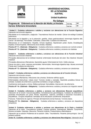 UNIVERSIDAD NACIONAL
                                                             DE LA PATAGONIA
                                                                 AUSTRAL
                                                                Unidad Académica
                                                   Río Gallegos
Programa de: Enfermería en la Atención del Adulto y el Anciano                          Cod. Asig.     0937

Carrera: Enfermería Universitaria                                                       Cod. Carr.     046


 Unidad 5.- Cuidados enfermeros a adultos y ancianos con alteraciones de la Función Digestiva:
Valoración de la función digestiva.
Dificultades en la masticación y deglución. Traumatismos fractura de maxilar. Cáncer de esófago Cuidados
enfermeros.
Dificultades en la digestión y en la absorción: gastritis, úlcera gastroduodenal, hemorragia digestiva alta.
Cáncer de estómago. Pancreatitis. Colecistitis. Litiasis biliar. Cuidados de enfermería
Alteraciones en el metabolismo: Hepatitis. Cirrosis hepáticas. Hipertensión portal. Ascitís. Encefalopatía
hepática. Endocrinopatías. Alteraciones de la tiroides. Diabetes.
Práctico N° 11.- (Gabinete - Obligatorio) Cuidados enfermeros a adultos y ancianos con nutrición enteral
Práctico N° 12.- (Gabinete - Obligatorio) Cuidados enfermeros a adultos y ancianos con diabetes

Unidad 6: Cuidados enfermeros a adultos y ancianos con alteraciones de la Función Intestinal:
Valoración de la función intestinal.
Principales alteraciones de la motilidad intestinal: enfermedad diverticular del colon. Íleo intestinal. Oclusión
intestinal
Principales alteraciones inflamatorias: Apendicitis aguda. Enfermedad de Crohn. Colitis ulcerosa.
Cáncer de colon y recto. Lesiones anorrectales: Hemorroides. Hemorragia digestiva baja. Abceso anorrectal
Fístula anal. Cuidados de enfermería
Práctico N° 13.- (Gabinete - Obligatorio) Cuidados enfermeros a adultos y ancianos con colostomias


Unidad 7.- Cuidados enfermeros a adultos y ancianos con alteraciones de la Función Urinaria
Valoración de la función urinaria.
Enfermedades inflamatorias. Infecciones vías urinarias. Síndrome nefrítico agudo.
Enfermedades obstructivas: Litiasis renal. Tumores renales y vesicales. Hipertrofia prostática Cáncer de
próstata. Cuidados de enfermería a pacientes sometidos a cirugía urológica.
Insuficiencia renal aguda y crónica. Diálisis peritoneal. Hemodiálisis. Intervención de enfermería.
Práctico N° 14.- (Gabinete - Obligatorio) Cuidados enfermeros a adultos y ancianos con irrigación vesical


Unidad 8.- Cuidados enfermeros a adultos y ancianos con alteraciones Musculo esqueléticas:
Valoración de la función músculo-esquelética. Consideraciones gerontológicas. Cuidados de enfermería a
pacientes inmovilizados con yesos, férulas, dispositivos externos, sometidos a tracciones musculares y
esqueléticas.. Cirugías ortopédicas: reemplazo de la articulación coxofemoral. Amputación.
Fracturas. Tratamiento de urgencia. Principio del tratamiento de las fracturas. Tumores óseos.
Práctico N° 15.- (Gabinete - Obligatorio) Cuidados enfermeros a adultos y ancianos con dispositivos
ortopédicos


Unidad 9: Cuidados enfermeros a adultos y ancianos con alteraciones de la Visón y Audición
Valoración de la visión. Traumatismos oculares. Cuerpos extraños. Quemaduras. Blefaritis. Conjuntivitis.
Ulceras corneales. Cataratas. Glaucoma. Paciente invidente. Postquirúrgicos oftalmologicos
Valoración de la audición Problemas de la audición: Otitis. Traumatismos. Paciente post-quirúrgico. Uso de
prótesis auditivas.
Unida 10.- Cuidados enfermeros a adultos y ancianos con alteraciones Neurológicas: Valoración de la


                                                                                                     Pag - 4 -
 