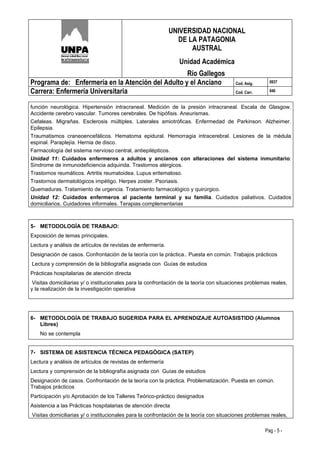 UNIVERSIDAD NACIONAL
                                                               DE LA PATAGONIA
                                                                   AUSTRAL
                                                                Unidad Académica
                                                   Río Gallegos
Programa de: Enfermería en la Atención del Adulto y el Anciano                           Cod. Asig.     0937

Carrera: Enfermería Universitaria                                                        Cod. Carr.     046


función neurológica. Hipertensión intracraneal. Medición de la presión intracraneal. Escala de Glasgow.
Accidente cerebro vascular. Tumores cerebrales. De hipófisis. Aneurismas.
Cefaleas. Migrañas. Esclerosis múltiples. Laterales amiotróficas. Enfermedad de Parkinson. Alzheimer.
Epilepsia.
Traumatismos craneoencefálicos. Hematoma epidural. Hemorragia intracerebral. Lesiones de la médula
espinal. Paraplejía. Hernia de disco.
Farmacología del sistema nervioso central, antiepilépticos.
Unidad 11: Cuidados enfermeros a adultos y ancianos con alteraciones del sistema inmunitario:
Síndrome de inmunodeficiencia adquirida. Trastornos alérgicos.
Trastornos reumáticos. Artritis reumatoidea. Lupus eritematoso.
Trastornos dermatológicos impétigo. Herpes zoster. Psoriasis.
Quemaduras. Tratamiento de urgencia. Tratamiento farmacológico y quirúrgico.
Unidad 12: Cuidados enfermeros al paciente terminal y su familia. Cuidados paliativos. Cuidados
domiciliarios. Cuidadores informales. Terapias complementarias



5- METODOLOGÍA DE TRABAJO:
Exposición de temas principales.
Lectura y análisis de artículos de revistas de enfermería.
Designación de casos. Confrontación de la teoría con la práctica.. Puesta en común. Trabajos prácticos
Lectura y comprensión de la bibliografía asignada con Guías de estudios
Prácticas hospitalarias de atención directa
 Visitas domiciliarias y/ o institucionales para la confrontación de la teoría con situaciones problemas reales,
y la realización de la investigación operativa




6- METODOLOGÍA DE TRABAJO SUGERIDA PARA EL APRENDIZAJE AUTOASISTIDO (Alumnos
   Libres)
    No se contempla


7- SISTEMA DE ASISTENCIA TÉCNICA PEDAGÓGICA (SATEP)
Lectura y análisis de artículos de revistas de enfermería
Lectura y comprensión de la bibliografía asignada con Guías de estudios
Designación de casos. Confrontación de la teoría con la práctica. Problematización. Puesta en común.
Trabajos prácticos
Participación y/o Aprobación de los Talleres Teórico-práctico designados
Asistencia a las Prácticas hospitalarias de atención directa
Visitas domiciliarias y/ o institucionales para la confrontación de la teoría con situaciones problemas reales,

                                                                                                      Pag - 5 -
 