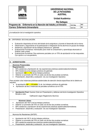 UNIVERSIDAD NACIONAL
                                                            DE LA PATAGONIA
                                                                AUSTRAL
                                                               Unidad Académica
                                                   Río Gallegos
Programa de: Enfermería en la Atención del Adulto y el Anciano                         Cod. Asig.     0937

Carrera: Enfermería Universitaria                                                      Cod. Carr.     046



y la realización de la investigación operativa



8- CRITERIOS DE EVALUACIÓN:

    •    Evaluación diagnóstica al inicio del dictado de la asignatura y durante el desarrollo de la misma
    •    Observación y seguimiento en la participación e integración de los alumnos en grupos de trabajo
    •    Asistencia y aprobación de los trabajos prácticos en gabinete
    •    Evaluaciones Formativas: Individuales para medir la comprensión y aprendizaje alcanzado al
         finalizar cada unidad.
    •    Evaluaciones Sumativas: Dos exámenes parciales con un 70% de aprobación en las respuestas.
         Con opción a un recuperatorio.



9- ACREDITACIÓN:
·    Alumnos Presenciales
     Regularización:
     • 80% asistencia y Aprobación de las experiencias prácticas asistenciales/domiciliarias
     • 80% Asistencia a los trabajos prácticos de gabinete
     • Aprobación del …… % de los trabajos prácticos
     • Obtener un promedio del 70% en cada una de las dos pruebas sumativas.
     • Presentación, desarrollo y evaluación de una investigación Operativa

Para acceder a las instancias prácticas asistenciales de atención directa específicas de la cátedra se
requiere:
    • la aprobación del      (10 pctos) % de los trabajos prácticos de gabinete
    • Aprobación de las 2 instancias de parciales sumativos con el 70%


     •   Aprobación Final Examen Oral con Presentación y defensa oral de la investigación Operativa
         llevada a cabo
                          Calificación según Reglamento Alumnos


             Alumnos Libres:
     •   Aprobación del 100 % de los trabajos prácticos
     •   Obtener un promedio del 70% en cada una de las dos pruebas sumativas
     •   80% asistencia y aprobación de las experiencias prácticas asistenciales/domiciliarias
     •   Presentación, desarrollo y evaluación de una investigación Operativa


·    Alumnos No Residentes (SATEP).

     •   Aprobación del 100 % de los trabajos prácticos
     •   Obtener un promedio del 70% en cada una de las dos pruebas sumativas
     •   80% asistencia experiencias prácticas asistenciales/domiciliarias
     •   Presentación, desarrollo y evaluación de una investigación Operativa


                                                                                                    Pag - 6 -
 