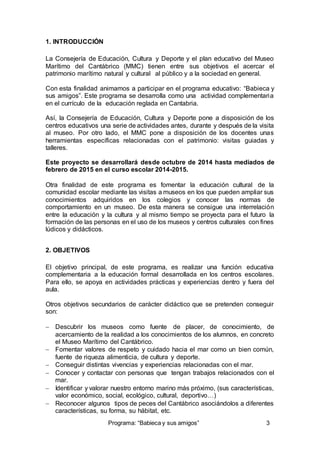 Programa: “Babieca y sus amigos” 3 
1. INTRODUCCIÓN 
La Consejería de Educación, Cultura y Deporte y el plan educativo del Museo 
Marítimo del Cantábrico (MMC) tienen entre sus objetivos el acercar el 
patrimonio marítimo natural y cultural al público y a la sociedad en general. 
Con esta finalidad animamos a participar en el programa educativo: “Babieca y 
sus amigos”. Este programa se desarrolla como una actividad complementaria 
en el currículo de la educación reglada en Cantabria. 
Así, la Consejería de Educación, Cultura y Deporte pone a disposición de los 
centros educativos una serie de actividades antes, durante y después de la visita 
al museo. Por otro lado, el MMC pone a disposición de los docentes unas 
herramientas específicas relacionadas con el patrimonio: visitas guiadas y 
talleres. 
Este proyecto se desarrollará desde octubre de 2014 hasta mediados de 
febrero de 2015 en el curso escolar 2014-2015. 
Otra finalidad de este programa es fomentar la educación cultural de la 
comunidad escolar mediante las visitas a museos en los que pueden ampliar sus 
conocimientos adquiridos en los colegios y conocer las normas de 
comportamiento en un museo. De esta manera se consigue una interrelación 
entre la educación y la cultura y al mismo tiempo se proyecta para el futuro la 
formación de las personas en el uso de los museos y centros culturales con fines 
lúdicos y didácticos. 
2. OBJETIVOS 
El objetivo principal, de este programa, es realizar una función educativa 
complementaria a la educación formal desarrollada en los centros escolares. 
Para ello, se apoya en actividades prácticas y experiencias dentro y fuera del 
aula. 
Otros objetivos secundarios de carácter didáctico que se pretenden conseguir 
son: 
 Descubrir los museos como fuente de placer, de conocimiento, de 
acercamiento de la realidad a los conocimientos de los alumnos, en concreto 
el Museo Marítimo del Cantábrico. 
 Fomentar valores de respeto y cuidado hacia el mar como un bien común, 
fuente de riqueza alimenticia, de cultura y deporte. 
 Conseguir distintas vivencias y experiencias relacionadas con el mar. 
 Conocer y contactar con personas que tengan trabajos relacionados con el 
mar. 
 Identificar y valorar nuestro entorno marino más próximo, (sus características, 
valor económico, social, ecológico, cultural, deportivo…) 
 Reconocer algunos tipos de peces del Cantábrico asociándolos a diferentes 
características, su forma, su hábitat, etc. 
 