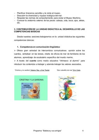  Planificar itinerarios sencillos y la visita al museo. 
 Descubrir la diversidad y riqueza biológica del mar. 
 Respetar las normas de comportamiento para visitar el Museo Marítimo. 
 Conocer la anatomía externa de los peces: cabeza, cola, boca, ojos, aletas, 
Programa: “Babieca y sus amigos” 4 
etc. 
3. CONTRIBUCIÓN DE LA UNIDAD DIDÁCTICA AL DESARROLLO DE LAS 
COMPETENCIAS BÁSICAS 
Desde nuestras sesiones trabajaremos en la unidad didáctica las siguientes 
competencias básicas: 
1. Competencia en comunicación lingüística: 
 Ofrece gran variedad de intercambios comunicativos: opinión sobre los 
cuentos, verbalizar en las tareas, charla de oficios de mar de familiares de los 
alumnos, aprendizaje de vocabulario específico del mundo marino. 
 A través del cuento como medio educativo “intrínseco al alumno” para 
introducir los contenidos a trabajar y además trabajar los valores asociados. 
“Cristina y la sardina” Helene Ray y Eve Tharlet “Don caballito de mar” Eric Carle. 
 