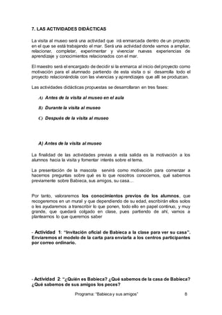 7. LAS ACTIVIDADES DIDÁCTICAS 
La visita al museo será una actividad que irá enmarcada dentro de un proyecto 
en el que se está trabajando el mar. Será una actividad donde vamos a ampliar, 
relacionar, completar, experimentar y vivenciar nuevas experiencias de 
aprendizaje y conocimientos relacionados con el mar. 
El maestro será el encargado de decidir si la enmarca al inicio del proyecto como 
motivación para el alumnado partiendo de esta visita o si desarrolla todo el 
proyecto relacionándola con las vivencias y aprendizajes que allí se produzcan. 
Las actividades didácticas propuestas se desarrollaran en tres fases: 
A) Antes de la visita al museo en el aula 
B) Durante la visita al museo 
C) Después de la visita al museo 
A) Antes de la visita al museo 
La finalidad de las actividades previas a esta salida es la motivación a los 
alumnos hacia la visita y fomentar interés sobre el tema. 
La presentación de la mascota servirá como motivación para comenzar a 
hacernos preguntas sobre qué es lo que nosotros conocemos, qué sabemos 
previamente sobre Babieca, sus amigos, su casa… 
Por tanto, valoraremos los conocimientos previos de los alumnos, que 
recogeremos en un mural y que dependiendo de su edad, escribirán ellos solos 
o les ayudaremos a transcribir lo que ponen, todo ello en papel continuo, y muy 
grande, que quedará colgado en clase, pues partiendo de ahí, vamos a 
plantearnos lo que queremos saber 
- Actividad 1: “Invitación oficial de Babieca a la clase para ver su casa”. 
Enviaremos el modelo de la carta para enviarla a los centros participantes 
por correo ordinario. 
- Actividad 2: “¿Quién es Babieca? ¿Qué sabemos de la casa de Babieca? 
¿Qué sabemos de sus amigos los peces? 
Programa: “Babieca y sus amigos” 8 
 