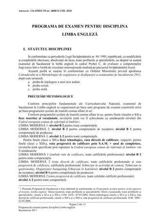 Anexa nr. 2 la OMECTS nr. 4800/31.VIII. 2010 
Pagina 2 din 15 
Programa de examen pentru disciplina Limba engleză 
Bacalaureat 2011 
PROGRAMA DE EXAMEN PENTRU DISCIPLINA 
LIMBA ENGLEZĂ 
I. STATUTUL DISCIPLINEI 
În conformitate cu prevederile Legii Învăţământului nr. 84 /1995, republicată, cu modificările şi completările ulterioare, absolvenţii de liceu, toate profilurile şi specializările, au dreptul să susţină examenul de bacalaureat la limba engleză în cadrul Probei C, de evaluare a competenţelor lingvistice într-o limbă de circulaţie internaţională studiată pe parcursul învăţământului liceal. 
Această probă se susţine în conformitate cu Ordinul Ministrului privind aprobarea Calendarului şi a Metodologiei de organizare şi desfăşurare a examenului de bacalaureat 2011, după cum urmează: 
a. proba de înţelegere a unui text audiat; 
b. proba scrisă; 
c. proba orală. 
PRECIZĂRI METODOLOGICE 
Conform principiilor fundamentale ale Curriculum-ului Naţional, examenul de bacalaureat la Limba engleză se organizează pe baza unei programe de examen construită strict pe baza programelor şcolare de trunchi comun aflate în uz1. 
Conform programelor şcolare de trunchi comun aflate în uz, pentru finele claselor a XII-a licee teoretice şi vocaţionale, nivelurile ţintă vor fi echivalente cu următoarele niveluri din Cadrul european comun de referinţă al limbilor: 
LIMBA MODERNĂ 1: nivelul B 2 pentru toate competenţele. 
LIMBA MODERNĂ 2: nivelul B 2 pentru competenţele de receptare; nivelul B 1 pentru competenţele de producere. 
LIMBA MODERNĂ 3: nivelul A 2 pentru toate competenţele. 
Pentru finele clasei a XII-a licee tehnologice, ruta directă de calificare, respectiv pentru finele clasei a XIII-a, ruta progresivă de calificare prin S.A.M. + anul de completare, nivelurile ţintă specificate prin raportare la Cadrul european comun de referinţă al limbilor vor fi următoarele: 
LIMBA MODERNĂ 1 (ambele rute de calificare, toate calificările profesionale): nivelul B 2 pentru toate competenţele. 
LIMBA MODERNĂ 2 (ruta directă de calificare, toate calificările profesionale şi ruta progresivă de calificare, calificările profesionale Tehnician în activităţi de comerţ, Tehnician în gastronomie, Organizator banqueting,Tehnician în hotelărie): nivelul B 2 pentru competenţele de receptare; nivelul B 1 pentru competenţele de producere. 
LIMBA MODERNĂ 2 (ruta progresivă de calificare, toate celelalte calificări profesionale) nivelul A 2 pentru toate competenţele. 
1 1 Prezenta Programă de bacalaureat a fost elaborată în conformitate cu Programele şcolare pentru ciclul superior al liceului, Limba engleză: filiera teoretică, toate profilurile şi specializările; filiera vocaţională, toate profilurile şi specializările: clasele a XI-a şi a XII-a: O.M. 3410 / 07.03.2006; filiera tehnologică clasele a XI-a şi a XII-a, ruta directă de calificare profesională; clasele a XII-a şi a XIII-a, ruta progresivă de calificare profesională: O.M. 3488 / 23.03.2006.  