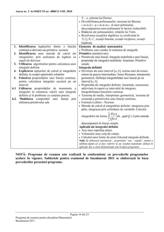 Anexa nr. 2 la OMECTS nr. 4800/31.VIII. 2010

                                                         X – a, schema lui Horner.
                                                        Divizibilitatea polinoamelor, teorema lui Bézout;
                                                         c.m.m.d.c. şi c.m.m.m.c. al unor polinoame,
                                                         descompunerea unor polinoame în factori ireductibili.
                                                        Rădăcini ale polinoamelor, relaţiile lui Viète.
                                                        Rezolvarea ecuaţiilor algebrice cu coeficienţi în
                                                            , , , , ecuaţii binome, ecuaţii reciproce, ecuaţii
                                                         bipătrate.
  1. Identificarea legăturilor dintre o funcţie        Elemente de analiză matematică
     continuă şi derivata sau primitiva acesteia        Probleme care conduc la noţiunea de integrală.
  2. Identificarea unor metode de calcul ale           Primitive (antiderivate).
     integralelor, prin realizarea de legături cu       Primitivele unei funcţii. Integrala nedefinită a unei funcţii,
     reguli de derivare                                  proprietăţi ale integralei nedefinite: liniaritate. Primitive
  3. Utilizarea algoritmilor pentru calcularea unor      uzuale.
     integrale definite                                Integrala definită
  4. Explicarea opţiunilor de calcul al integralelor    Diviziuni ale unui interval [a, b], norma unei diviziuni,
     definite, în scopul optimizării soluţiilor          sistem de puncte intermediare. Sume Riemann, interpretare
  5. Folosirea proprietăţilor unei funcţii continue,     geometrică. Definiţia integrabilităţii unei funcţii pe un
     pentru calcularea integralei acesteia pe un         interval [a, b].
     interval                                           Proprietăţi ale integralei definite: liniaritate, monotonie,
6.1 Utilizarea proprietăţilor de monotonie a             aditivitate în raport cu intervalul de integrare.
     integralei în estimarea valorii unei integrale      Integrabilitatea funcţiilor continue.
     definite şi în probleme cu conţinut practic        Teorema de medie, interpretare geometrică, teorema de
6.2. Modelarea comportării unei funcţii prin             existenţă a primitivelor unei funcţii continue.
     utilizarea primitivelor sale                       Formula Leibniz - Newton.
                                                        Metode de calcul al integralelor definite: integrarea prin
                                                         părţi, integrarea prin schimbare de variabilă. Calculul
                                                                                   b
                                                                                       P( x)
                                                           integralelor de forma    Q( x)dx , grad Q  4 prin metoda
                                                                                   a
                                                         descompunerii în fracţii simple.
                                                       Aplicaţii ale integralei definite
                                                        Aria unei suprafeţe plane.
                                                        Volumului unui corp de rotaţie.
                                                        Calculul unor limite de şiruri folosind integrala definită.
                                                       Notă: Se utilizează exprimarea „ proprietate” sau „regulă”, pentru a
                                                       sublinia faptul că se face referire la un rezultat matematic utilizat în
                                                       aplicaţii, dar a cărui demonstraţie este în afara programei.

  NOTĂ: Programa de examen este realizată în conformitate cu prevederile programelor
  şcolare în vigoare. Subiectele pentru examenul de bacalaureat 2011 se elaborează în baza
  prevederilor prezentei programe.




                                                Pagina 10 din 23
  Programa de examen pentru disciplina Matematică
  Bacalaureat 2011
 