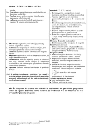Anexa nr. 2 la OMECTS nr. 4800/31.VIII. 2010

     practice                                                         comutativ ( , ,     p   , p prim)
5.2. Determinarea unor polinoame sau ecuaţii algebrice care          Forma algebrică a unui polinom, operaţii
                                                                      
     îndeplinesc condiţii date                                       (adunarea, înmulţirea, înmulţirea cu un scalar).
6.1. Exprimarea unor probleme practice, folosind structuri         Teorema împărţirii cu rest; împărţirea
     algebrice sau calcul polinomial                                 polinoamelor, împărţirea cu X – a, schema lui
6.2. Aplicarea, prin analogie, în calcule cu polinoame, a            Horner.
     metodelor de lucru din aritmetica numerelor                   Divizibilitatea polinoamelor, teorema lui Bézout,
                                                                     c.m.m.d.c. şi c.m.m.m.c. al unor polinoame,
                                                                     descompunerea unui polinom în factori
                                                                     ireductibili.
                                                                   Rădăcini ale polinoamelor; relaţiile lui Viète
                                                                     pentru polinoame de grad cel mult 4.
                                                                   Rezolvarea ecuaţiilor algebrice cu coeficienţi în
                                                                        , , , ecuaţii binome, ecuaţii reciproce, ecuaţii
                                                                     bipătrate.
                                                                  Elemente de analiză matematică
                                                                   Probleme care conduc la noţiunea de integrală.
1.   Identificarea legăturilor dintre o funcţie continuă şi
                                                                  Primitive (antiderivate)
     derivata sau primitiva acesteia
                                                                   Primitivele unei funcţii. Integrala nedefinită a
2.   Stabilirea unor proprietăţi ale calculului integral, prin
                                                                     unei funcţii continue, proprietatea de liniaritate a
     analogie cu proprietăţi ale calculului diferenţial
                                                                     integralei nedefinite. Primitive uzuale.
3.   Utilizarea algoritmilor pentru calcularea unor integrale
                                                                  Integrala definită
     definite
                                                                   Definirea integralei Riemann a unei funcţii
4.   Explicarea opţiunilor de calcul al integralelor definite, în
                                                                     continue prin formula Leibniz – Newton.
     scopul optimizării soluţiilor
                                                                   Proprietăţi ale integralei definite: liniaritate,
5.   Determinarea ariei unei suprafeţe plane şi a volumului
                                                                     monotonie, aditivitate în raport cu intervalul de
     unui corp, folosind calculul integral, şi compararea
                                                                     integrare.
     rezultatelor cu cele obţinute prin aplicarea unor formule
                                                                   Metode de calcul ale integralelor definite:
     cunoscute din geometrie
                                                                     integrarea prin părţi, integrarea prin schimbarea
6.   Aplicarea calculului diferenţial sau integral în probleme
                                                                     de variabilă. Calculul integralelor de forma
     practice                                                         b
                                                                           P( x)
Notă: Se utilizează exprimarea „ proprietate” sau „regulă”,      a
                                                                           Q( x)dx , grad Q  4 prin metoda
   pentru a sublinia faptul că se face referire la un rezultat   descompunerii în fracţii simple.
   matematic utilizat în aplicaţii, dar a cărui demonstraţie Aplicaţii ale integralei definite
   este în afara programei.                                     Aria unei suprafeţe plane.
                                                                Volumul unui corp de rotaţie.




     NOTĂ: Programa de examen este realizată în conformitate cu prevederile programelor
     şcolare în vigoare. Subiectele pentru examenul de bacalaureat 2011 se elaborează în baza
     prevederilor prezentei programe.




                                                   Pagina 17 din 23
     Programa de examen pentru disciplina Matematică
     Bacalaureat 2011
 