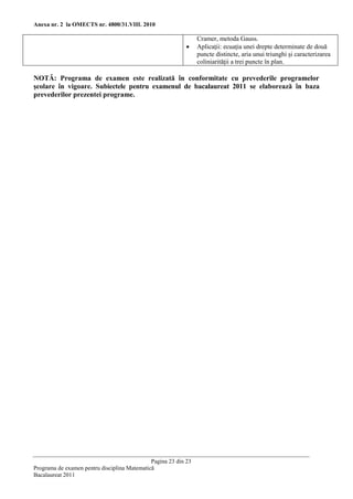 Anexa nr. 2 la OMECTS nr. 4800/31.VIII. 2010

                                                                 Cramer, metoda Gauss.
                                                                Aplicaţii: ecuaţia unei drepte determinate de două
                                                                 puncte distincte, aria unui triunghi şi caracterizarea
                                                                 coliniarităţii a trei puncte în plan.

NOTĂ: Programa de examen este realizată în conformitate cu prevederile programelor
şcolare în vigoare. Subiectele pentru examenul de bacalaureat 2011 se elaborează în baza
prevederilor prezentei programe.




                                              Pagina 23 din 23
Programa de examen pentru disciplina Matematică
Bacalaureat 2011
 