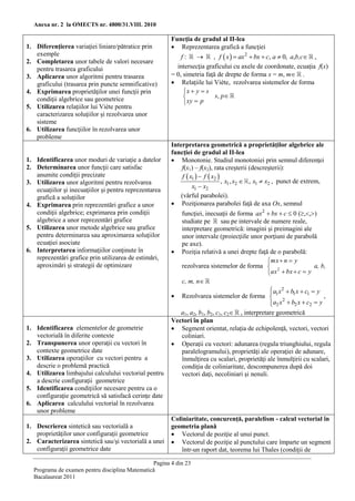 Anexa nr. 2 la OMECTS nr. 4800/31.VIII. 2010

                                                        Funcţia de gradul al II-lea
1. Diferenţierea variaţiei liniare/pătratice prin        Reprezentarea grafică a funcţiei
   exemple                                                  f:          , f  x   ax2  bx  c, a  0, a,b,c ,
2. Completarea unor tabele de valori necesare
   pentru trasarea graficului                             intersecţia graficului cu axele de coordonate, ecuaţia f(x)
3. Aplicarea unor algoritmi pentru trasarea             = 0, simetria faţă de drepte de forma x = m, m .
   graficului (trasarea prin puncte semnificative)       Relaţiile lui Viète, rezolvarea sistemelor de forma
4. Exprimarea proprietăţilor unei funcţii prin               x  y  s
   condiţii algebrice sau geometrice                                     s, p
                                                              xy  p
5. Utilizarea relaţiilor lui Viète pentru
   caracterizarea soluţiilor şi rezolvarea unor
   sisteme
6. Utilizarea funcţiilor în rezolvarea unor
   probleme
                                                        Interpretarea geometrică a proprietăţilor algebrice ale
                                                        funcţiei de gradul al II-lea
1. Identificarea unor moduri de variaţie a datelor       Monotonie. Studiul monotoniei prin semnul diferenţei
2. Determinarea unor funcţii care satisfac                  f(x1) – f(x2), rata creşterii (descreşterii):
   anumite condiţii precizate                               f  x1   f  x2 
3. Utilizarea unor algoritmi pentru rezolvarea                                  , x1 , x2  , x1  x2 , punct de extrem,
                                                                 x1  x2
   ecuaţiilor şi inecuaţiilor şi pentru reprezentarea
   grafică a soluţiilor                                    (vârful parabolei).
4. Exprimarea prin reprezentări grafice a unor           Poziţionarea parabolei faţă de axa Ox, semnul
   condiţii algebrice; exprimarea prin condiţii            funcţiei, inecuaţii de forma ax2  bx  c  0 (,,)
   algebrice a unor reprezentări grafice                   studiate pe       sau pe intervale de numere reale,
5. Utilizarea unor metode algebrice sau grafice            interpretare geometrică: imagini şi preimagini ale
   pentru determinarea sau aproximarea soluţiilor          unor intervale (proiecţiile unor porţiuni de parabolă
   ecuaţiei asociate                                       pe axe).
6. Interpretarea informaţiilor conţinute în              Poziţia relativă a unei drepte faţă de o parabolă:
   reprezentări grafice prin utilizarea de estimări,
                                                                                               mx  n  y
   aproximări şi strategii de optimizare                   rezolvarea sistemelor de forma  2                        a, b,
                                                                                               ax  bx  c  y
                                                           c, m, n
                                                                                                a1 x 2  b1 x  c1  y
                                                                                                
                                                         Rezolvarea sistemelor de forma                                ,
                                                                                                a2 x  b2 x  c2  y
                                                                                                      2
                                                                                                
                                                           a1, a2, b1, b2, c1, c2 , interpretare geometrică
                                                        Vectori în plan
1. Identificarea elementelor de geometrie                Segment orientat, relaţia de echipolenţă, vectori, vectori
   vectorială în diferite contexte                         coliniari.
2. Transpunerea unor operaţii cu vectori în              Operaţii cu vectori: adunarea (regula triunghiului, regula
   contexte geometrice date                                paralelogramului), proprietăţi ale operaţiei de adunare,
3. Utilizarea operaţiilor cu vectori pentru a              înmulţirea cu scalari, proprietăţi ale înmulţirii cu scalari,
   descrie o problemă practică                             condiţia de coliniaritate, descompunerea după doi
4. Utilizarea limbajului calculului vectorial pentru       vectori daţi, necoliniari şi nenuli.
   a descrie configuraţii geometrice
5. Identificarea condiţiilor necesare pentru ca o
   configuraţie geometrică să satisfacă cerinţe date
6. Aplicarea calculului vectorial în rezolvarea
   unor probleme
                                                        Coliniaritate, concurenţă, paralelism - calcul vectorial în
1. Descrierea sintetică sau vectorială a                geometria plană
   proprietăţilor unor configuraţii geometrice           Vectorul de poziţie al unui punct.
2. Caracterizarea sintetică sau/şi vectorială a unei     Vectorul de poziţie al punctului care împarte un segment
   configuraţii geometrice date                            într-un raport dat, teorema lui Thales (condiţii de

                                                Pagina 4 din 23
  Programa de examen pentru disciplina Matematică
  Bacalaureat 2011
 