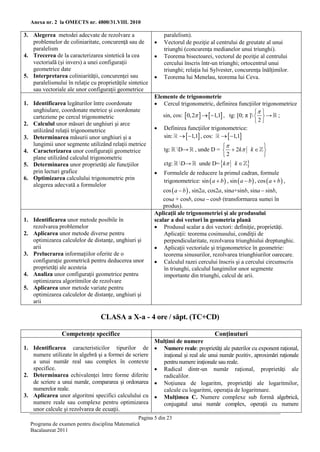 Anexa nr. 2 la OMECTS nr. 4800/31.VIII. 2010

3. Alegerea metodei adecvate de rezolvare a                   paralelism).
   problemelor de coliniaritate, concurenţă sau de           Vectorul de poziţie al centrului de greutate al unui
   paralelism                                                 triunghi (concurenţa medianelor unui triunghi).
4. Trecerea de la caracterizarea sintetică la cea            Teorema bisectoarei, vectorul de poziţie al centrului
   vectorială (şi invers) a unei configuraţii                 cercului înscris într-un triunghi; ortocentrul unui
   geometrice date                                            triunghi; relaţia lui Sylvester, concurenţa înălţimilor.
5. Interpretarea coliniarităţii, concurenţei sau             Teorema lui Menelau, teorema lui Ceva.
   paralelismului în relaţie cu proprietăţile sintetice
   sau vectoriale ale unor configuraţii geometrice
                                                          Elemente de trigonometrie
1. Identificarea legăturilor între coordonate              Cercul trigonometric, definirea funcţiilor trigonometrice
   unghiulare, coordonate metrice şi coordonate                                                          
   carteziene pe cercul trigonometric                        sin, cos: 0,2    1,1 , tg: [0; π ]   → ;
2. Calculul unor măsuri de unghiuri şi arce                                                             2
   utilizând relaţii trigonometrice                        Definirea funcţiilor trigonometrice:
3. Determinarea măsurii unor unghiuri şi a                   sin:   1,1 , cos:   1,1
   lungimii unor segmente utilizând relaţii metrice                                          
4. Caracterizarea unor configuraţii geometrice                tg:    D→, unde D =   2k k  
   plane utilizând calculul trigonometric                                          2          
5. Determinarea unor proprietăţi ale funcţiilor               ctg:   D→ unde D= k k  
   prin lecturi grafice                                      Formulele de reducere la primul cadran, formule
6. Optimizarea calculului trigonometric prin                  trigonometrice: sin  a  b  , sin  a  b  , cos  a  b  ,
   alegerea adecvată a formulelor
                                                              cos  a  b  , sin2a, cos2a, sina+sinb, sina  sinb,
                                                              cosa + cosb, cosa  cosb (transformarea sumei în
                                                              produs).
                                                          Aplicaţii ale trigonometriei şi ale produsului
1. Identificarea unor metode posibile în                  scalar a doi vectori în geometria plană
   rezolvarea problemelor                                  Produsul scalar a doi vectori: definiţie, proprietăţi.
2. Aplicarea unor metode diverse pentru                       Aplicaţii: teorema cosinusului, condiţii de
   optimizarea calculelor de distanţe, unghiuri şi            perpendicularitate, rezolvarea triunghiului dreptunghic.
   arii                                                    Aplicaţii vectoriale şi trigonometrice în geometrie:
3. Prelucrarea informaţiilor oferite de o                     teorema sinusurilor, rezolvarea triunghiurilor oarecare.
   configuraţie geometrică pentru deducerea unor           Calculul razei cercului înscris şi a cercului circumscris
   proprietăţi ale acesteia                                   în triunghi, calculul lungimilor unor segmente
4. Analiza unor configuraţii geometrice pentru                importante din triunghi, calcul de arii.
   optimizarea algoritmilor de rezolvare
5. Aplicarea unor metode variate pentru
   optimizarea calculelor de distanţe, unghiuri şi
   arii

                                  CLASA a X-a - 4 ore / săpt. (TC+CD)

                Competenţe specifice                                                    Conţinuturi
                                                          Mulţimi de numere
1. Identificarea caracteristicilor tipurilor de            Numere reale: proprietăţi ale puterilor cu exponent raţional,
   numere utilizate în algebră şi a formei de scriere       iraţional şi real ale unui număr pozitiv, aproximări raţionale
   a unui număr real sau complex în contexte                pentru numere iraţionale sau reale.
   specifice.                                              Radical dintr-un număr raţional, proprietăţi ale
2. Determinarea echivalenţei între forme diferite           radicalilor.
   de scriere a unui număr, compararea şi ordonarea        Noţiunea de logaritm, proprietăţi ale logaritmilor,
   numerelor reale.                                         calcule cu logaritmi, operaţia de logaritmare.
3. Aplicarea unor algoritmi specifici calculului cu        Mulţimea C. Numere complexe sub formă algebrică,
   numere reale sau complexe pentru optimizarea             conjugatul unui număr complex, operaţii cu numere
   unor calcule şi rezolvarea de ecuaţii.
                                                Pagina 5 din 23
  Programa de examen pentru disciplina Matematică
  Bacalaureat 2011
 