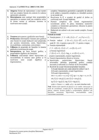 Anexa nr. 2 la OMECTS nr. 4800/31.VIII. 2010

4. Alegerea formei de reprezentare a unui număr              complexe. Interpretarea geometrică a operaţiilor de adunare
   real sau complex funcţie de contexte în vederea           şi de scădere a numerelor complexe şi a înmulţirii acestora
   optimizării calculelor.                                   cu un număr real.
5. Determinarea unor analogii între proprietăţile           Rezolvarea în C a ecuaţiei de gradul al doilea cu
   operaţiilor cu numere reale sau complexe scrise           coeficienţi reali. Ecuaţii bipătrate.
   în forme variate şi utilizarea acestora în               Numere complexe sub formă trigonometrică
   rezolvarea unor ecuaţii.                                  (coordonate polare în plan), înmulţirea numerelor
                                                             complexe şi interpretare geometrică, ridicarea la putere
                                                             (formula lui Moivre).
                                                           Rădăcinile de ordinul n ale unui număr complex. Ecuaţii
                                                             binome.
                                                          Funcţii şi ecuaţii
1. Trasarea prin puncte a graficelor unor funcţii.         Funcţia putere: f :  D, f  x   x n , n şi n  2 ;
2. Prelucrarea informaţiilor ilustrate prin graficul
   unei funcţii în scopul deducerii unor proprietăţi       Funcţia radical: f : D  , f  x   n x , n  , n  2 ,
   ale acesteia (monotonie, semn, bijectivitate,            unde D = [0, ∞) pentru n par şi D = pentru n impar;
   inversabilitate, continuitate, convexitate).            Funcţia exponenţială
3. Utilizarea de proprietăţi ale funcţiilor în trasarea
                                                            f :   0,   , f  x   a x , a   0,   , a  1
   graficelor şi rezolvarea de ecuaţii.
4. Interpretarea, pe baza lecturii grafice, a               şi funcţia logaritmică
   proprietăţilor algebrice ale funcţiilor.                 f :  0,    , f  x   loga x, a   0,   , a  1 ,
5. Utilizarea echivalenţei dintre bijectivitate şi         creştere exponenţială, creştere logaritmică;
   inversabilitate în trasarea unor grafice şi în          Funcţii trigonometrice directe şi inverse.
   rezolvarea       unor     ecuaţii    algebrice    şi    Injectivitate,       surjectivitate,       bijectivitate;     funcţii
   trigonometrice.                                          inversabile: definiţie, proprietăţi grafice, condiţia
                                                            necesară şi suficientă ca o funcţie să fie inversabilă.
                                                           Rezolvări de ecuaţii folosind proprietăţile funcţiilor:
                                                               1. Ecuaţii iraţionale care conţin radicali de ordinul 2 sau 3;
                                                               2. Ecuaţii exponenţiale, ecuaţii logaritmice;
                                                               3. Ecuaţii trigonometrice:
                                                               sin x  a, cos x  a, a  1,1, tg x  a, ctg x  a, a  ,
                                                               sin f  x   sin g  x  , cos f  x   cos g  x  ,
                                                               tg f  x   tg g  x  , ctg f  x   ctg g  x  ,
                                                               a sin x  b cos x  c unde a, b, c nu sunt simultan nule.
                                                          Notă: Pentru toate tipurile de funcţii se vor studia: intersecţia cu
                                                          axele de coordonate, ecuaţia f(x)=0, reprezentarea grafică prin
                                                          puncte, simetrie, lectura grafică a proprietăţilor algebrice ale
                                                          funcţiilor: monotonie, bijectivitate, inversabilitate, semn,
                                                          concavitate/convexitate.




                                                Pagina 6 din 23
  Programa de examen pentru disciplina Matematică
  Bacalaureat 2011
 