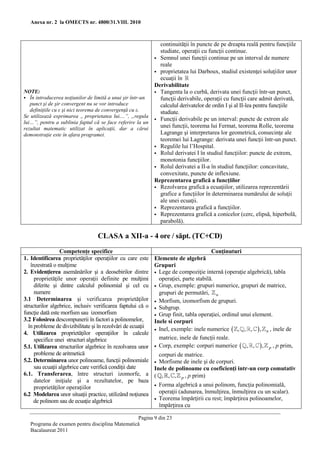 Anexa nr. 2 la OMECTS nr. 4800/31.VIII. 2010



                                                            continuităţii în puncte de pe dreapta reală pentru funcţiile
                                                            studiate, operaţii cu funcţii continue.
                                                           Semnul unei funcţii continue pe un interval de numere
                                                            reale
                                                           proprietatea lui Darboux, studiul existenţei soluţiilor unor
                                                            ecuaţii în
                                                          Derivabilitate
NOTE:                                                      Tangenta la o curbă, derivata unei funcţii într-un punct,
 În introducerea noţiunilor de limită a unui şir într-un   funcţii derivabile, operaţii cu funcţii care admit derivată,
   punct şi de şir convergent nu se vor introduce           calculul derivatelor de ordin I şi al II-lea pentru funcţiile
   definiţiile cu ε şi nici teorema de convergenţă cu ε.    studiate.
Se utilizează exprimarea „ proprietatea lui....”, „regula
                                                           Funcţii derivabile pe un interval: puncte de extrem ale
lui…”, pentru a sublinia faptul că se face referire la un
rezultat matematic utilizat în aplicaţii, dar a cărui       unei funcţii, teorema lui Fermat, teorema Rolle, teorema
demonstraţie este în afara programei.                       Lagrange şi interpretarea lor geometrică, consecinţe ale
                                                            teoremei lui Lagrange: derivata unei funcţii într-un punct.
                                                           Regulile lui l’Hospital.
                                                           Rolul derivatei I în studiul funcţiilor: puncte de extrem,
                                                            monotonia funcţiilor.
                                                           Rolul derivatei a II-a în studiul funcţiilor: concavitate,
                                                            convexitate, puncte de inflexiune.
                                                          Reprezentarea grafică a funcţiilor
                                                           Rezolvarea grafică a ecuaţiilor, utilizarea reprezentării
                                                            grafice a funcţiilor în determinarea numărului de soluţii
                                                            ale unei ecuaţii.
                                                           Reprezentarea grafică a funcţiilor.
                                                           Reprezentarea grafică a conicelor (cerc, elipsă, hiperbolă,
                                                            parabolă).

                                  CLASA a XII-a - 4 ore / săpt. (TC+CD)
                 Competenţe specifice                                                  Conţinuturi
1. Identificarea proprietăţilor operaţiilor cu care este     Elemente de algebră
   înzestrată o mulţime                                      Grupuri
2. Evidenţierea asemănărilor şi a deosebirilor dintre         Lege de compoziţie internă (operaţie algebrică), tabla
     proprietăţile unor operaţii definite pe mulţimi           operaţiei, parte stabilă.
     diferite şi dintre calculul polinomial şi cel cu         Grup, exemple: grupuri numerice, grupuri de matrice,
     numere                                                    grupuri de permutări, n .
3.1 Determinarea şi verificarea proprietăţilor                Morfism, izomorfism de grupuri.
structurilor algebrice, inclusiv verificarea faptului că o    Subgrup.
funcţie dată este morfism sau izomorfism                      Grup finit, tabla operaţiei, ordinul unui element.
3.2 Folosirea descompunerii în factori a polinomelor,        Inele si corpuri
  în probleme de divizibilitate şi în rezolvări de ecuaţii    Inel, exemple: inele numerice  , , ,  , n , inele de
4. Utilizarea proprietăţilor operaţiilor în calcule
     specifice unei structuri algebrice                        matrice, inele de funcţii reale.
5.1. Utilizarea structurilor algebrice în rezolvarea unor     Corp, exemple: corpuri numerice  , ,  , p , p prim,
     probleme de aritmetică                                    corpuri de matrice.
5.2. Determinarea unor polinoame, funcţii polinomiale         Morfisme de inele şi de corpuri.
     sau ecuaţii algebrice care verifică condiţii date       Inele de polinoame cu coeficienţi intr-un corp comutativ
6.1. Transferarea, între structuri izomorfe, a               ( , , , p , p prim)
     datelor iniţiale şi a rezultatelor, pe baza
     proprietăţilor operaţiilor                                 Forma algebrică a unui polinom, funcţia polinomială,
6.2 Modelarea unor situaţii practice, utilizând noţiunea         operaţii (adunarea, înmulţirea, înmulţirea cu un scalar).
     de polinom sau de ecuaţie algebrică                        Teorema împărţirii cu rest; împărţirea polinoamelor,
                                                                 împărţirea cu

                                                 Pagina 9 din 23
   Programa de examen pentru disciplina Matematică
   Bacalaureat 2011
 