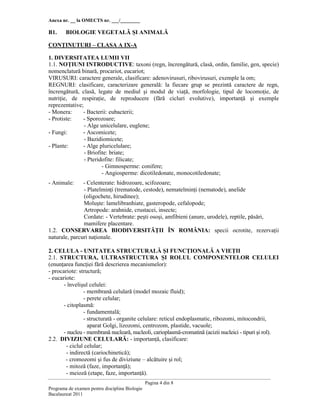 Anexa nr. __ la OMECTS nr. ___/________
Pagina 4 din 8
Programa de examen pentru disciplina Biologie
Bacalaureat 2011
B1. BIOLOGIE VEGETALĂ ŞI ANIMALĂ
CONłINUTURI – CLASA A IX-A
1. DIVERSITATEA LUMII VII
1.1. NOłIUNI INTRODUCTIVE: taxoni (regn, încrengătură, clasă, ordin, familie, gen, specie)
nomenclatură binară, procariot, eucariot;
VIRUSURI: caractere generale, clasificare: adenovirusuri, ribovirusuri, exemple la om;
REGNURI: clasificare, caracterizare generală: la fiecare grup se prezintă caractere de regn,
încrengătură, clasă, legate de mediul şi modul de viaŃă, morfologie, tipul de locomoŃie, de
nutriŃie, de respiraŃie, de reproducere (fără cicluri evolutive), importanŃă şi exemple
reprezentative;
- Monera: - Bacterii: eubacterii;
- Protiste: - Sporozoare;
- Alge unicelulare, euglene;
- Fungi: - Ascomicete;
- Bazidiomicete;
- Plante: - Alge pluricelulare;
- Briofite: briate;
- Pteridofite: filicate;
- Gimnosperme: conifere;
- Angiosperme: dicotiledonate, monocotiledonate;
- Animale: - Celenterate: hidrozoare, scifozoare;
- PlatelminŃi (trematode, cestode), nematelminŃi (nematode), anelide
(oligochete, hirudinee);
Moluşte: lamelibranhiate, gasteropode, cefalopode;
Artropode: arahnide, crustacei, insecte;
Cordate: - Vertebrate: peşti osoşi, amfibieni (anure, urodele), reptile, păsări,
mamifere placentare.
1.2. CONSERVAREA BIODIVERSITĂłII ÎN ROMÂNIA: specii ocrotite, rezervaŃii
naturale, parcuri naŃionale.
2. CELULA - UNITATEA STRUCTURALĂ ŞI FUNCłIONALĂ A VIEłII
2.1. STRUCTURA, ULTRASTRUCTURA ŞI ROLUL COMPONENTELOR CELULEI
(enunŃarea funcŃiei fără descrierea mecanismelor):
- procariote: structură;
- eucariote:
- învelişul celulei:
- membrană celulară (model mozaic fluid);
- perete celular;
- citoplasmă:
- fundamentală;
- structurată - organite celulare: reticul endoplasmatic, ribozomi, mitocondrii,
aparat Golgi, lizozomi, centrozom, plastide, vacuole;
- nucleu - membrană nucleară, nucleoli, carioplasmă-cromatină (acizii nucleici - tipuri şi rol).
2.2. DIVIZIUNE CELULARĂ: - importanŃă, clasificare:
- ciclul celular;
- indirectă (cariochinetică);
- cromozomi şi fus de diviziune – alcătuire şi rol;
- mitoză (faze, importanŃă);
- meioză (etape, faze, importanŃă).
 