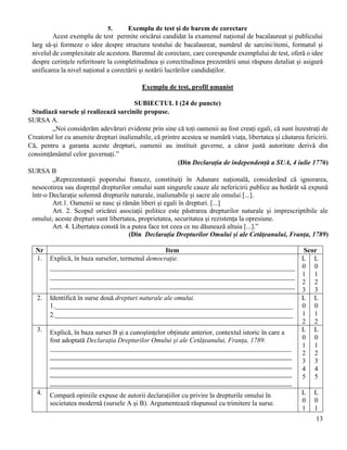 13
5. Exemplu de test și de barem de corectare
Acest exemplu de test permite oricărui candidat la examenul național de bacalaureat și publicului
larg să-și formeze o idee despre structura testului de bacalaureat, numărul de sarcini/itemi, formatul și
nivelul de complexitate ale acestora. Baremul de corectare, care corespunde exemplului de test, oferă o idee
despre cerințele referitoare la completitudinea și corectitudinea prezentării unui răspuns detaliat și asigură
unificarea la nivel național a corectării și notării lucrărilor candidaților.
Exemplu de test, profil umanist
SUBIECTUL I (24 de puncte)
Studiază sursele și realizează sarcinile propuse.
SURSA A.
„Noi considerăm adevăruri evidente prin sine că toți oamenii au fost creați egali, că sunt înzestrați de
Creatorul lor cu anumite drepturi inalienabile, că printre acestea se numără viața, libertatea și căutarea fericirii.
Că, pentru a garanta aceste drepturi, oamenii au instituit guverne, a căror justă autoritate derivă din
consimțământul celor guvernați.”
(Din Declarația de independență a SUA, 4 iulie 1776)
SURSA B
„Reprezentanții poporului francez, constituiți în Adunare națională, considerând că ignorarea,
nesocotirea sau disprețul drepturilor omului sunt singurele cauze ale nefericirii publice au hotărât să expună
într-o Declarație solemnă drepturile naturale, inalienabile și sacre ale omului [...].
Art.1. Oamenii se nasc și rămân liberi și egali în drepturi. [...]
Art. 2. Scopul oricărei asociații politice este păstrarea drepturilor naturale și imprescriptibile ale
omului; aceste drepturi sunt libertatea, proprietatea, securitatea și rezistența la opresiune.
Art. 4. Libertatea constă în a putea face tot ceea ce nu dăunează altuia [...].”
(Din Declarația Drepturilor Omului și ale Cetățeanului, Franța, 1789)
Nr Item Scor
1. Explică, în baza surselor, termenul democrație.
________________________________________________________________________
________________________________________________________________________
________________________________________________________________________
L
0
1
2
3
L
0
1
2
3
2. Identifică în surse două drepturi naturale ale omului.
1.______________________________________________________________________
2.______________________________________________________________________
L
0
1
2
L
0
1
2
3. Explică, în baza sursei B și a cunoștințelor obținute anterior, contextul istoric în care a
fost adoptată Declarația Drepturilor Omului și ale Cetățeanului, Franța, 1789.
_______________________________________________________________________
______________________________________________________________________________
______________________________________________________________________________
______________________________________________________________________________
______________________________________________________________________________
L
0
1
2
3
4
5
L
0
1
2
3
4
5
4. Compară opiniile expuse de autorii declarațiilor cu privire la drepturile omului în
societatea modernă (sursele A și B). Argumentează răspunsul cu trimitere la surse.
L
0
1
L
0
1
 