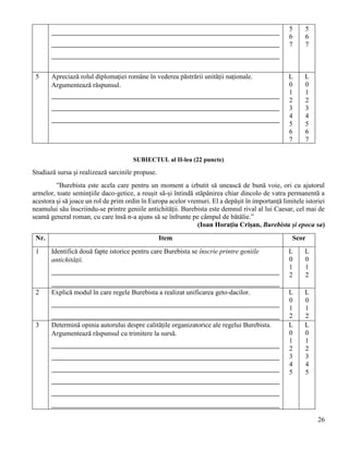 26
5
6
7
5
6
7
5 Apreciază rolul diplomației române în vederea păstrării unității naționale.
Argumentează răspunsul.
L
0
1
2
3
4
5
6
7
L
0
1
2
3
4
5
6
7
SUBIECTUL al II-lea (22 puncte)
Studiază sursa și realizează sarcinile propuse.
”Burebista este acela care pentru un moment a izbutit să unească de bună voie, ori cu ajutorul
armelor, toate semințiile daco-getice, a reușit să-și întindă stăpânirea chiar dincolo de vatra permanentă a
acestora și să joace un rol de prim ordin în Europa acelor vremuri. El a depășit în importanță limitele istoriei
neamului său înscriindu-se printre geniile antichității. Burebista este demnul rival al lui Caesar, cel mai de
seamă general roman, cu care însă n-a ajuns să se înfrunte pe câmpul de bătălie.”
(Ioan Horațiu Crișan, Burebista și epoca sa)
Nr. Item Scor
1 Identifică două fapte istorice pentru care Burebista se înscrie printre geniile
antichității.
L
0
1
2
L
0
1
2
2 Explică modul în care regele Burebista a realizat unificarea geto-dacilor. L
0
1
2
L
0
1
2
3 Determină opinia autorului despre calitățile organizatorice ale regelui Burebista.
Argumentează răspunsul cu trimitere la sursă.
L
0
1
2
3
4
5
L
0
1
2
3
4
5
 