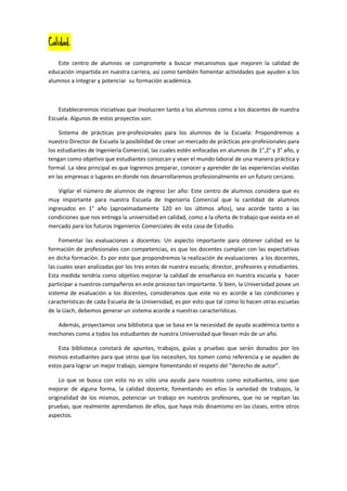 Calidad.

    Este centro de alumnos se compromete a buscar mecanismos que mejoren la calidad de
educación impartida en nuestra carrera, así como también fomentar actividades que ayuden a los
alumnos a integrar y potenciar su formación académica.



    Estableceremos iniciativas que involucren tanto a los alumnos como a los docentes de nuestra
Escuela. Algunos de estos proyectos son:

    Sistema de prácticas pre-profesionales para los alumnos de la Escuela: Propondremos a
nuestro Director de Escuela la posibilidad de crear un mercado de prácticas pre-profesionales para
los estudiantes de Ingeniería Comercial, las cuales estén enfocadas en alumnos de 1°,2° y 3° año, y
tengan como objetivo que estudiantes conozcan y vean el mundo laboral de una manera práctica y
formal. La idea principal es que logremos preparar, conocer y aprender de las experiencias vividas
en las empresas o lugares en donde nos desarrollaremos profesionalmente en un futuro cercano.

    Vigilar el número de alumnos de ingreso 1er año: Este centro de alumnos considera que es
muy importante para nuestra Escuela de Ingeniería Comercial que la cantidad de alumnos
ingresados en 1° año (aproximadamente 120 en los últimos años), sea acorde tanto a las
condiciones que nos entrega la universidad en calidad, como a la oferta de trabajo que exista en el
mercado para los futuros Ingenieros Comerciales de esta casa de Estudio.

     Fomentar las evaluaciones a docentes: Un aspecto importante para obtener calidad en la
formación de profesionales con competencias, es que los docentes cumplan con las expectativas
en dicha formación. Es por esto que propondremos la realización de evaluaciones a los docentes,
las cuales sean analizadas por los tres entes de nuestra escuela; director, profesores y estudiantes.
Esta medida tendría como objetivo mejorar la calidad de enseñanza en nuestra escuela y hacer
participar a nuestros compañeros en este proceso tan importante. Si bien, la Universidad posee un
sistema de evaluación a los docentes, consideramos que este no es acorde a las condiciones y
características de cada Escuela de la Universidad, es por esto que tal como lo hacen otras escuelas
de la Uach, debemos generar un sistema acorde a nuestras características.

   Además, proyectamos una biblioteca que se basa en la necesidad de ayuda académica tanto a
mechones como a todos los estudiantes de nuestra Universidad que llevan más de un año.

    Esta biblioteca constará de apuntes, trabajos, guías y pruebas que serán donados por los
mismos estudiantes para que otros que los necesiten, los tomen como referencia y se ayuden de
estos para lograr un mejor trabajo, siempre fomentando el respeto del “derecho de autor”.

    Lo que se busca con esto no es sólo una ayuda para nosotros como estudiantes, sino que
mejorar de alguna forma, la calidad docente, fomentando en ellos la variedad de trabajos, la
originalidad de los mismos, potenciar un trabajo en nuestros profesores, que no se repitan las
pruebas, que realmente aprendamos de ellos, que haya más dinamismo en las clases, entre otros
aspectos.
 