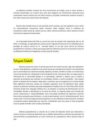 La biblioteca también constará de otros instrumentos de trabajo como lo serán revistas y
artículos relacionados con nuestra área, para que tengamos las herramientas necesarias para
comprender nuestro entorno de una mejor manera y así poder incentivarnos nosotros mismos a
leer sobre lo que será nuestra futura área laboral.



    Nuestra idea también busca la comunicación entre nosotros, que nos ayudemos unos a otros
sin necesariamente conocernos, poder comentar sobre trabajos, tener la confianza de
consultarnos sobre temas de nuestra carrera, sobre nuestros profesores, sobre nosotros mismos
como futuros Ingenieros Comerciales.



     La Universidad Austral de Chile es una de las casas de estudio más importantes del sur de
Chile, sin embargo, los egresados de nuestra carrera Ingeniería Comercial se ven afectados por el
prestigio de nuestra carrera en el mercado laboral. Es así que como centro de alumnos
propondremos iniciativas e ideas que busquen generar diferencias tanto en la formación como en
la calidad de enseñanza entregada por nuestra casa de estudios.




              Estudiantil.
Participación Estudiantil.

         Nosotros queremos iniciar el camino para hacer de nuestra escuela algo más importante,
ya sea a nivel deportivo, académico y de acción social, por esto queremos decirle a los estudiantes
que la universidad no es solamente estudio, deporte y carretes, también es soñar un mundo mejor
y para esto pondremos a disposición el área de gestión social, esto quiere decir un espacio para la
interacción de la comunidad basada en el aprendizaje, colectivo y abierto, para el diseño y
ejecución de proyectos que atiendan las necesidades sociales a nuestro alrededor. Este espacio
guiará un proceso de tres etapas a largo plazo. La primera, que se inaugurará con una feria donde
todo Ingeniería Comercial, aunque los invitados especiales serán los Mechones 2012, podrá
conocer las distintas iniciativas que están trabajando en Valdivia como Un Techo Para Chile, Acción
Ecosocial, Grupo Faro, Asperger Valdivia, Etc y así empezar un proceso de familiarización con las
necesidades sociales y aprendizaje en las áreas de interés. La segunda etapa está marcada por
asumir compromisos o responsabilidades como comunidad estudiantil de ingeniería comercial
hacia ciertos proyectos para fortalecer, no solo la participación, sino la “profesionalización” de la
acción social. Y la tercera etapa que buscará generar, ya sea individual o colectivamente, iniciativas
y proyectos propios gestionados por alumnos. Cumpliendo estos tres pasos el área de gestión
social se puede entender como creada y fortalecida.



       Además propondremos la creación de un centro de deportes fuerte que represente a
nuestra carrera en instancias deportivas con su debida indumentaria y artículos que permitan los
entrenamientos correspondientes así como instancias de competencia interna durante todo el
año.
 