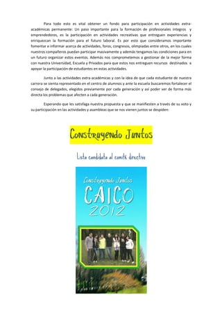 Para todo esto es vital obtener un fondo para participación en actividades extra-
académicas permanente: Un paso importante para la formación de profesionales íntegros y
emprendedores, es la participación en actividades recreativas que entreguen experiencias y
enriquezcan la formación para el futuro laboral. Es por esto que consideramos importante
fomentar e informar acerca de actividades, foros, congresos, olimpiadas entre otros, en los cuales
nuestros compañeros puedan participar masivamente y además tengamos las condiciones para en
un futuro organizar estos eventos. Además nos comprometemos a gestionar de la mejor forma
con nuestra Universidad, Escuela y Privados para que estos nos entreguen recursos destinados a
apoyar la participación de estudiantes en estas actividades.

         Junto a las actividades extra-académicas y con la idea de que cada estudiante de nuestra
carrera se sienta representado en el centro de alumnos y ante la escuela buscaremos fortalecer el
consejo de delegados, elegidos previamente por cada generación y así poder ver de forma más
directa los problemas que afecten a cada generación.

        Esperando que les satisfaga nuestra propuesta y que se manifiesten a través de su voto y
su participación en las actividades y asambleas que se nos vienen juntos se despiden:




                       Construyendo Juntos
                            Lista candidata al comité directivo
 