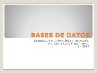 BASES DE DATOS
Licenciatura en Informática y tecnología.
Mg. Diana Rocío Plata Arango.
I - 2014

 