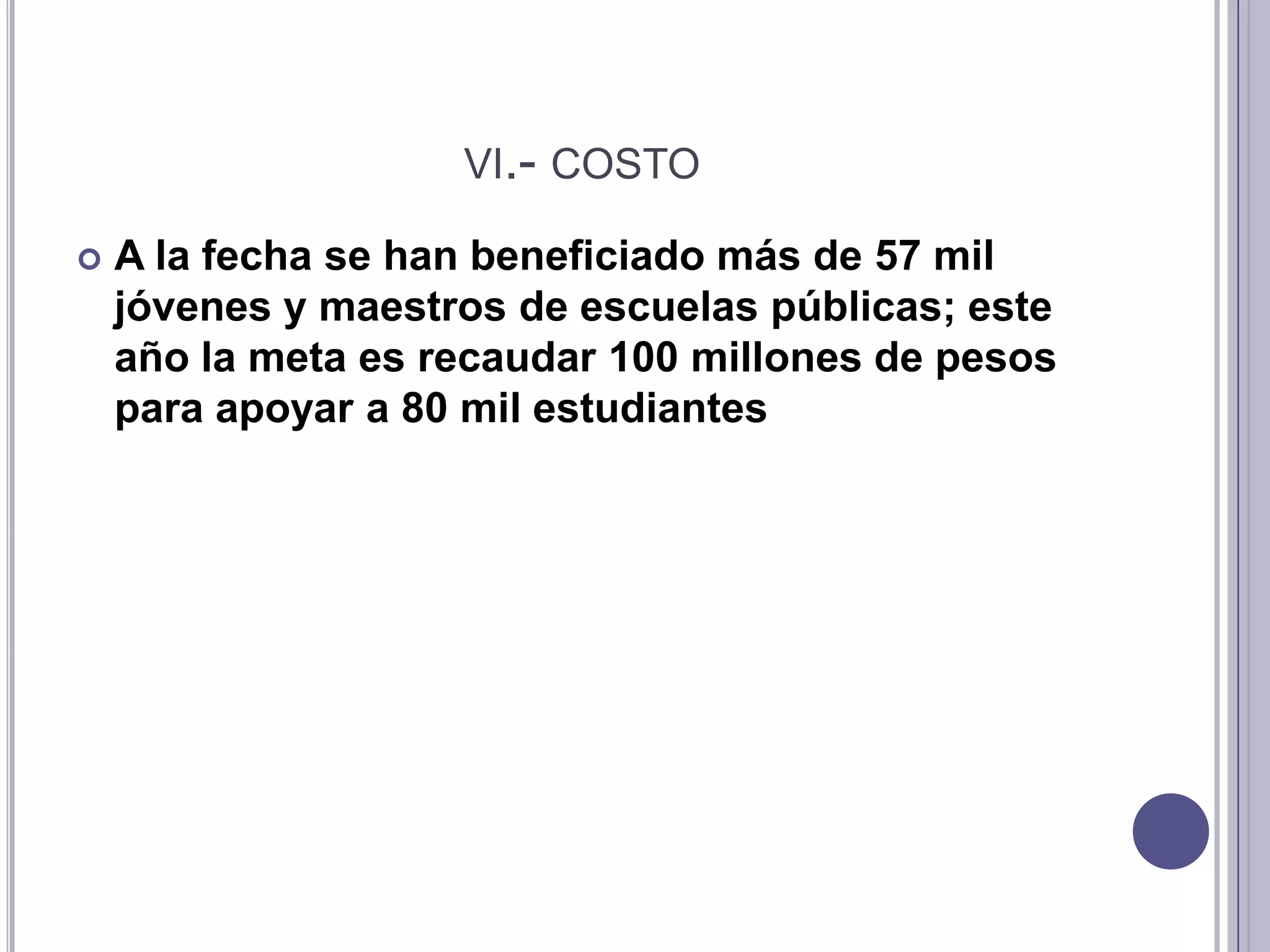 vi.- costoA la fecha se han beneficiado más de 57 mil jóvenes y maestros de escuelas públicas; este año la meta es recaudar 100 millones de pesos para apoyar a 80 mil estudiantes vii.- decidaEl programa busca abatir ese rezago, incrementar la matrícula de la educación superior, lograr un mejor equilibrio entre las entidades federativas del país y lograr que los alumnos que ingresan a una carrera la terminen y obtengan su título profesional