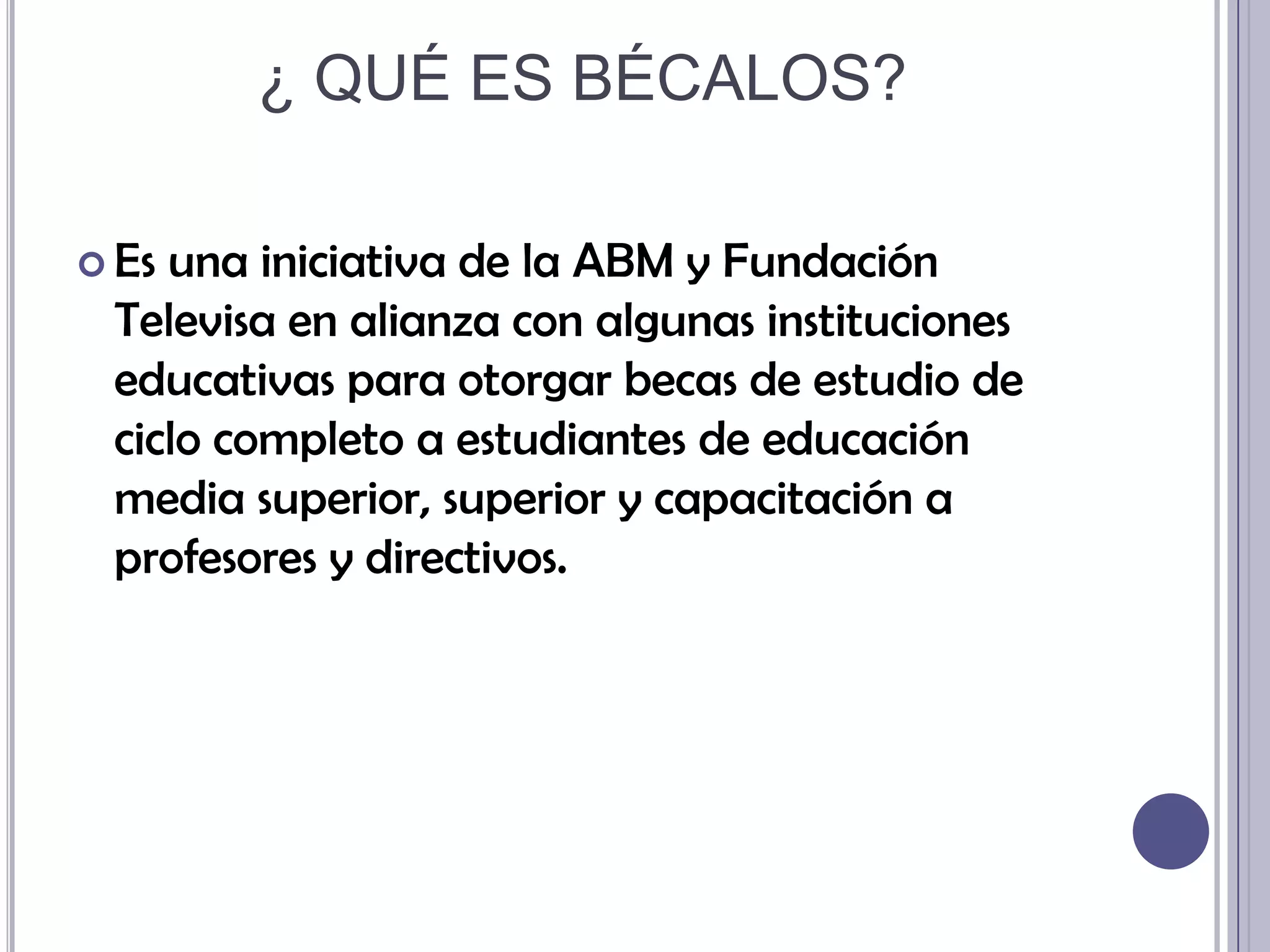 ¿ QUÉ ES BÉCALOS?Es una iniciativa de la ABM y Fundación Televisa en alianza con algunas instituciones educativas para otorgar becas de estudio de ciclo completo a estudiantes de educación media superior, superior y capacitación a profesores y directivos.