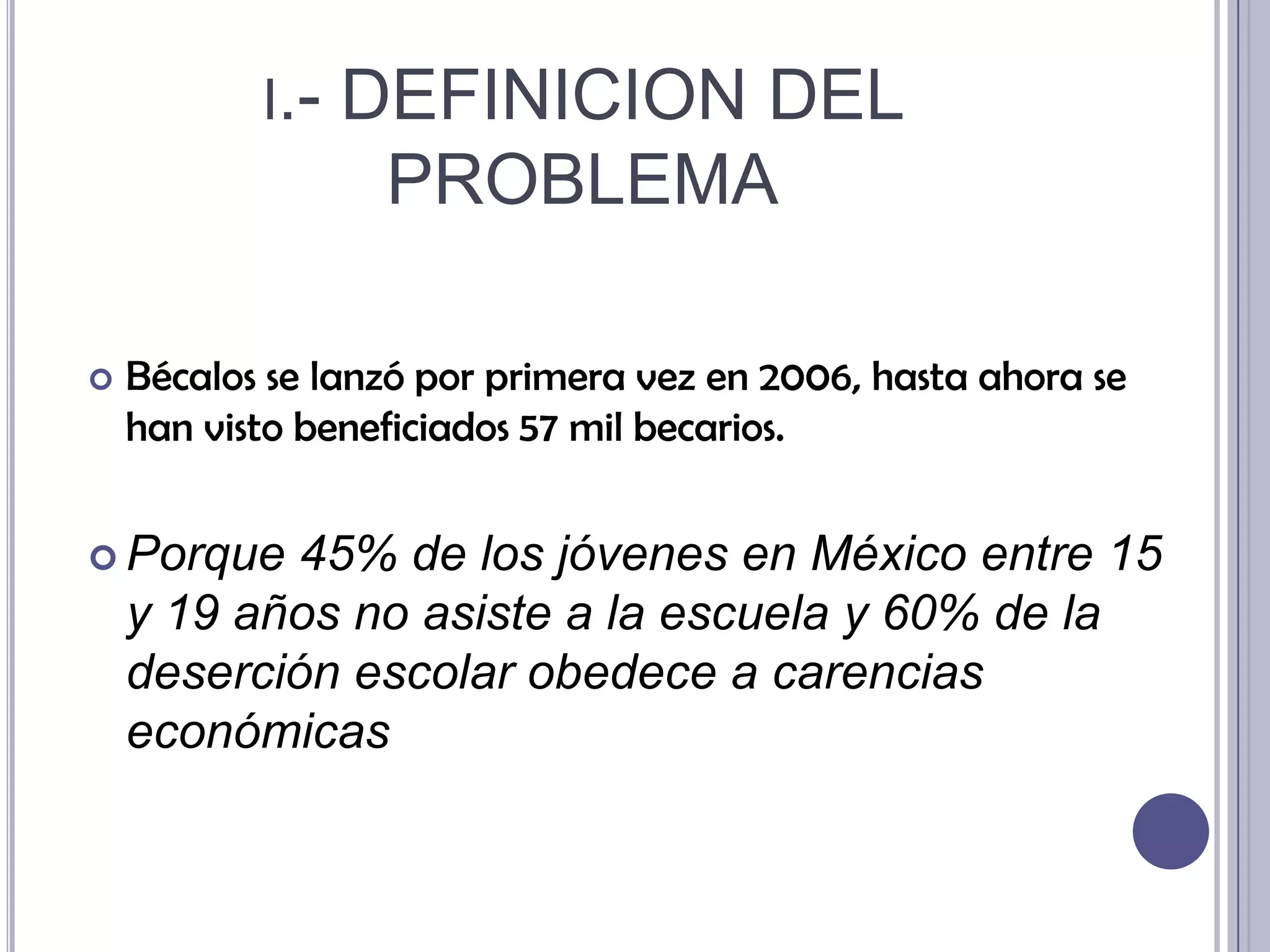 i.- DEFINICION DEL PROBLEMABécalos se lanzó por primera vez en 2006, hasta ahora se han visto beneficiados 57 mil becarios.Porque 45% de los jóvenes en México entre 15 y 19 años no asiste a la escuela y 60% de la deserción escolar obedece a carencias económicas