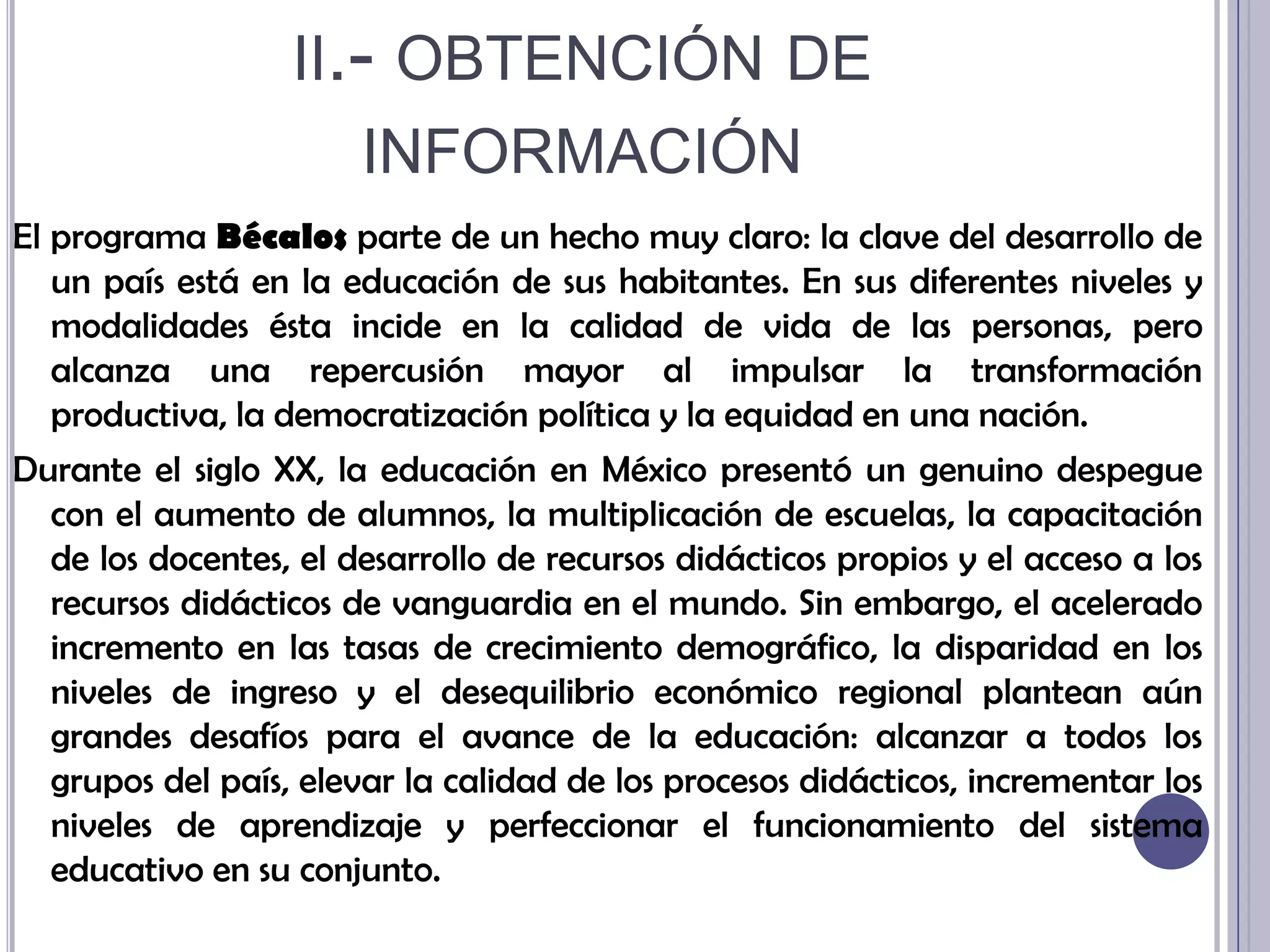 ii.- obtención de informaciónEl programa Bécalos parte de un hecho muy claro: la clave del desarrollo de un país está en la educación de sus habitantes. En sus diferentes niveles y modalidades ésta incide en la calidad de vida de las personas, pero alcanza una repercusión mayor al impulsar la transformación productiva, la democratización política y la equidad en una nación. Durante el siglo XX, la educación en México presentó un genuino despegue con el aumento de alumnos, la multiplicación de escuelas, la capacitación de los docentes, el desarrollo de recursos didácticos propios y el acceso a los recursos didácticos de vanguardia en el mundo. Sin embargo, el acelerado incremento en las tasas de crecimiento demográfico, la disparidad en los niveles de ingreso y el desequilibrio económico regional plantean aún grandes desafíos para el avance de la educación: alcanzar a todos los grupos del país, elevar la calidad de los procesos didácticos, incrementar los niveles de aprendizaje y perfeccionar el funcionamiento del sistema educativo en su conjunto.