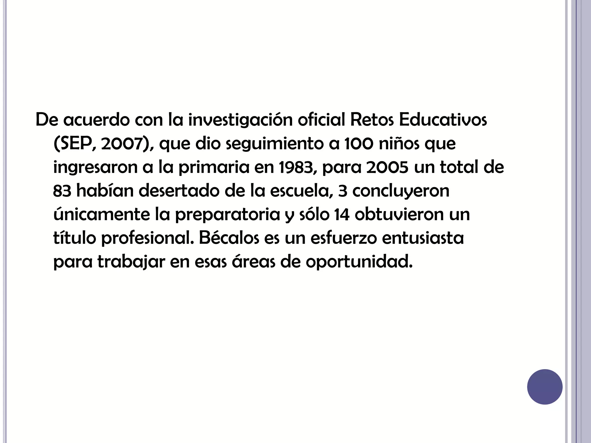 De acuerdo con la investigación oficial Retos Educativos (SEP, 2007), que dio seguimiento a 100 niños que ingresaron a la primaria en 1983, para 2005 un total de 83 habían desertado de la escuela, 3 concluyeron únicamente la preparatoria y sólo 14 obtuvieron un título profesional. Bécalos es un esfuerzo entusiasta para trabajar en esas áreas de oportunidad.