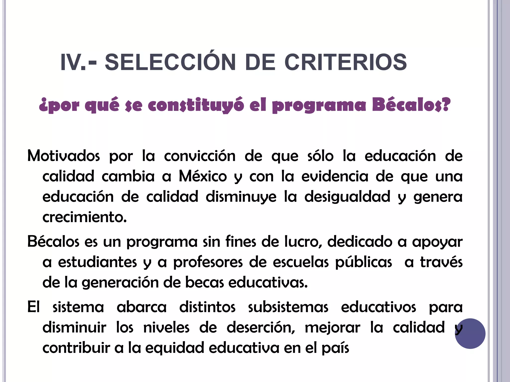 iv.- selección de criterios¿por qué se constituyó el programa Bécalos?Motivados por la convicción de que sólo la educación de calidad cambia a México y con la evidencia de que una educación de calidad disminuye la desigualdad y genera crecimiento.Bécalos es un programa sin fines de lucro, dedicado a apoyar a estudiantes y a profesores de escuelas públicas a través de la generación de becas educativas. El sistema abarca distintos subsistemas educativos para disminuir los niveles de deserción, mejorar la calidad y contribuir a la equidad educativa en el país