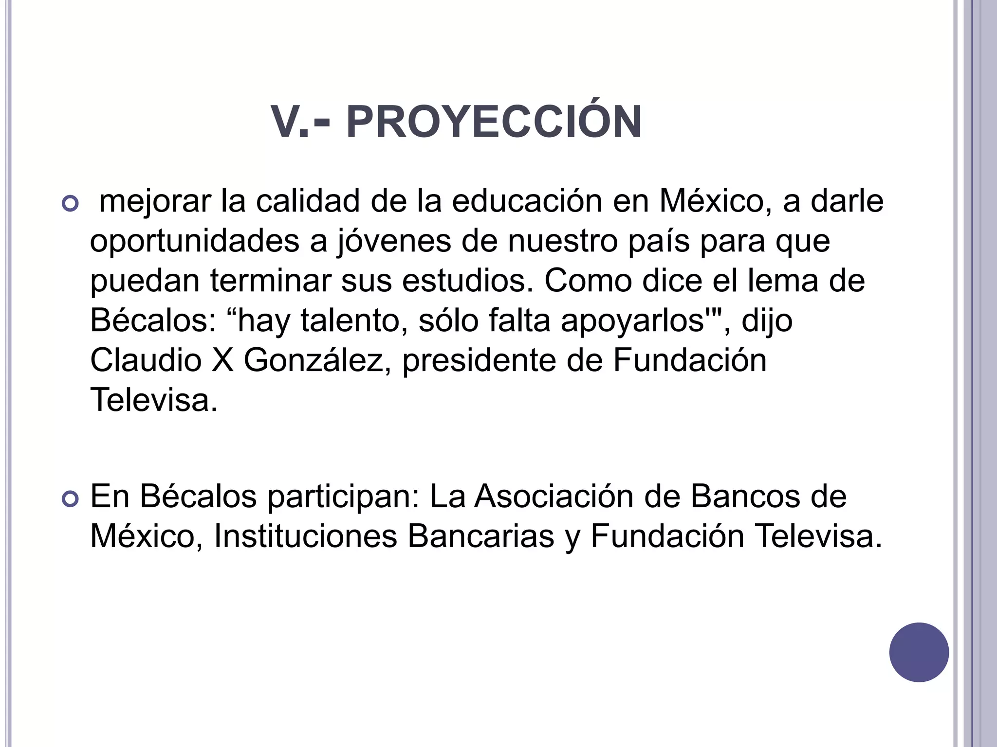 v.- proyecciónmejorar la calidad de la educación en México, a darle oportunidades a jóvenes de nuestro país para que puedan terminar sus estudios. Como dice el lema de Bécalos: “hay talento, sólo falta apoyarlos'", dijo Claudio X González, presidente de Fundación Televisa.En Bécalos participan: La Asociación de Bancos de México, Instituciones Bancarias y Fundación Televisa.