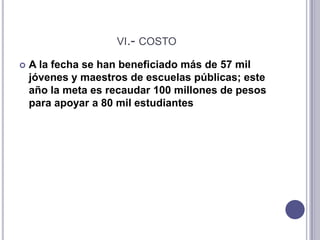 vi.- costoA la fecha se han beneficiado más de 57 mil jóvenes y maestros de escuelas públicas; este año la meta es recaudar 100 millones de pesos para apoyar a 80 mil estudiantes vii.- decidaEl programa busca abatir ese rezago, incrementar la matrícula de la educación superior, lograr un mejor equilibrio entre las entidades federativas del país y lograr que los alumnos que ingresan a una carrera la terminen y obtengan su título profesional