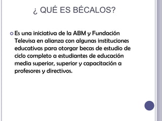 ¿ QUÉ ES BÉCALOS?Es una iniciativa de la ABM y Fundación Televisa en alianza con algunas instituciones educativas para otorgar becas de estudio de ciclo completo a estudiantes de educación media superior, superior y capacitación a profesores y directivos.
