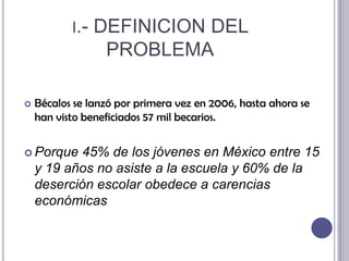 i.- DEFINICION DEL PROBLEMABécalos se lanzó por primera vez en 2006, hasta ahora se han visto beneficiados 57 mil becarios.Porque 45% de los jóvenes en México entre 15 y 19 años no asiste a la escuela y 60% de la deserción escolar obedece a carencias económicas