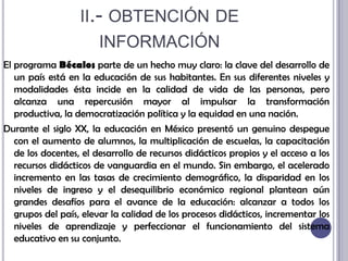 ii.- obtención de informaciónEl programa Bécalos parte de un hecho muy claro: la clave del desarrollo de un país está en la educación de sus habitantes. En sus diferentes niveles y modalidades ésta incide en la calidad de vida de las personas, pero alcanza una repercusión mayor al impulsar la transformación productiva, la democratización política y la equidad en una nación. Durante el siglo XX, la educación en México presentó un genuino despegue con el aumento de alumnos, la multiplicación de escuelas, la capacitación de los docentes, el desarrollo de recursos didácticos propios y el acceso a los recursos didácticos de vanguardia en el mundo. Sin embargo, el acelerado incremento en las tasas de crecimiento demográfico, la disparidad en los niveles de ingreso y el desequilibrio económico regional plantean aún grandes desafíos para el avance de la educación: alcanzar a todos los grupos del país, elevar la calidad de los procesos didácticos, incrementar los niveles de aprendizaje y perfeccionar el funcionamiento del sistema educativo en su conjunto.
