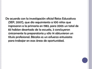 De acuerdo con la investigación oficial Retos Educativos (SEP, 2007), que dio seguimiento a 100 niños que ingresaron a la primaria en 1983, para 2005 un total de 83 habían desertado de la escuela, 3 concluyeron únicamente la preparatoria y sólo 14 obtuvieron un título profesional. Bécalos es un esfuerzo entusiasta para trabajar en esas áreas de oportunidad.