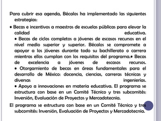Para cubrir esa agenda, Bécalos ha implementado las siguientes estrategias:• Becas e incentivos a maestros de escuelas públicas para elevar la calidad educativa.• Becas de ciclos completos a jóvenes de escasos recursos en el nivel medio superior y superior. Bécalos se compromete a apoyar a los jóvenes durante todo su bachillerato o carrera mientras ellos cumplan con los requisitos del programa.• Becas de excelencia a jóvenes de escasos recursos.• Otorgamiento de becas en áreas fundamentales para el desarrollo de México: docencia, ciencias, carreras técnicas y diversas ingenierías.• Apoyo a innovaciones en materia educativa. El programa se estructura con base en un Comité Técnico y tres subcomités: Inversión, Evaluación de Proyectos y Mercadotecnia.El programa se estructura con base en un Comité Técnico y tres subcomités: Inversión, Evaluación de Proyectos y Mercadotecnia.