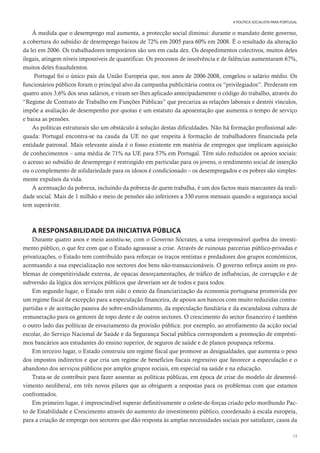 13
A POLÍTICA SOCIALISTA PARA PORTUGAL
À medida que o desemprego real aumenta, a protecção social diminui: durante o mandato deste governo,
a cobertura do subsídio de desemprego baixou de 72% em 2005 para 60% em 2008. É o resultado da alteração
da lei em 2006. Os trabalhadores temporários são um em cada dez. Os despedimentos colectivos, muitos deles
ilegais, atingem níveis impossíveis de quantificar. Os processos de insolvência e de falências aumentaram 67%,
muitos deles fraudulentos.
Portugal foi o único país da União Europeia que, nos anos de 2006-2008, congelou o salário médio. Os
funcionários públicos foram o principal alvo da campanha publicitária contra os “privilegiados”. Perderam em
quatro anos 3,6% dos seus salários, e viram ser-lhes aplicado antecipadamente o código do trabalho, através do
“Regime de Contrato de Trabalho em Funções Públicas” que precariza as relações laborais e destrói vínculos,
impõe a avaliação de desempenho por quotas e um estatuto da aposentação que aumenta o tempo de serviço
e baixa as pensões.
As políticas estruturais são um obstáculo à solução destas dificuldades. Não há formação profissional ade-
quada: Portugal encontra-se na cauda da UE no que respeita à formação de trabalhadores financiada pela
entidade patronal. Mais relevante ainda é o fosso existente em matéria de empregos que implicam aquisição
de conhecimentos – uma média de 71% na UE para 57% em Portugal. Têm sido reduzidos os apoios sociais:
o acesso ao subsídio de desemprego é restringido em particular para os jovens, o rendimento social de inserção
ou o complemento de solidariedade para os idosos é condicionado – os desempregados e os pobres são simples-
mente expulsos da vida.
A acentuação da pobreza, incluindo da pobreza de quem trabalha, é um dos factos mais marcantes da reali-
dade social. Mais de 1 milhão e meio de pensões são inferiores a 330 euros mensais quando a segurança social
tem superávite.
A RESPONSABILIDADE DA INICIATIVA PÚBLICA
Durante quatro anos e meio assistiu-se, com o Governo Sócrates, a uma irresponsável quebra do investi-
mento público, o que fez com que o Estado agravasse a crise. Através de ruinosas parcerias público-privadas e
privatizações, o Estado tem contribuído para reforçar os traços rentistas e predadores dos grupos económicos,
acentuando a sua especialização nos sectores dos bens não-transaccionáveis. O governo reforça assim os pro-
blemas de competitividade externa, de opacas desorçamentações, de tráfico de influências, de corrupção e de
subversão da lógica dos serviços públicos que deveriam ser de todos e para todos.
Em segundo lugar, o Estado tem sido o esteio da financiarização da economia portuguesa promovida por
um regime fiscal de excepção para a especulação financeira, de apoios aos bancos com muito reduzidas contra-
partidas e de aceitação passiva do sobre-endividamento, da especulação fundiária e da escandalosa cultura de
remuneração para os gestores de topo deste e de outros sectores. O crescimento do sector financeiro é também
o outro lado das políticas de esvaziamento da provisão pública: por exemplo, ao atrofiamento da acção social
escolar, do Serviço Nacional de Saúde e da Segurança Social pública correspondem a promoção de emprésti-
mos bancários aos estudantes do ensino superior, de seguros de saúde e de planos poupança reforma.
Em terceiro lugar, o Estado construiu um regime fiscal que promove as desigualdades, que aumenta o peso
dos impostos indirectos e que cria um regime de benefícios fiscais regressivo que favorece a especulação e o
abandono dos serviços públicos por amplos grupos sociais, em especial na saúde e na educação.
Trata-se de contribuir para fazer assentar as políticas públicas, em época de crise do modelo de desenvol-
vimento neoliberal, em três novos pilares que as obriguem a respostas para os problemas com que estamos
confrontados.
Em primeiro lugar, é imprescindível superar definitivamente o colete-de-forças criado pelo moribundo Pac-
to de Estabilidade e Crescimento através do aumento do investimento público, coordenado à escala europeia,
para a criação de emprego nos sectores que dão resposta às amplas necessidades sociais por satisfazer, casos da
 