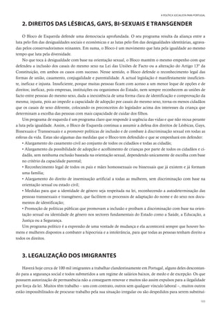 103
A POLÍTICA SOCIALISTA PARA PORTUGAL
2. DIREITOS DAS LÉSBICAS, GAYS, BI-SEXUAIS E TRANSGENDER
O Bloco de Esquerda defende uma democracia aprofundada. O seu programa resulta da aliança entre a
luta pelo fim das desigualdades sociais e económicas e as lutas pelo fim das desigualdades identitárias, agrava-
das pelos conservadorismos reinantes. Em suma, o Bloco é um movimento que luta pela igualdade ao mesmo
tempo que luta pela diversidade.
No que toca à desigualdade com base na orientação sexual, o Bloco mantém o mesmo empenho com que
defendeu a inclusão dos casais do mesmo sexo na Lei das Uniões de Facto ou a alteração do Artigo 13º da
Constituição, em ambos os casos com sucesso. Nesse sentido, o Bloco defende o reconhecimento legal das
formas de união, casamento, conjugalidade e parentalidade. A actual legislação é manifestamente insuficien-
te, ineficaz e injusta. Insuficiente, porque muitas pessoas ficam com acesso a um menor leque de opções e de
direitos; ineficaz, pois empresas, instituições ou organismos do Estado, nem sempre reconhecem as uniões de
facto entre pessoas do mesmo sexo, dada a inexistência de uma forma clara de identificação e comprovação da
mesma; injusta, pois ao impedir a capacidade de adopção por casais do mesmo sexo, torna-os menos cidadãos
que os casais de sexo diferente, colocando os preconceitos do legislador acima dos interesses da criança que
determinam a escolha das pessoas com mais capacidade de cuidar dos filhos.
Um programa de esquerda é um programa claro que responde à urgência das vidas e que não recua perante
a luta pela igualdade. Assim, o Bloco de Esquerda continua a assumir a defesa dos direitos de Lésbicas, Gays,
Bissexuais e Transsexuais e a promover políticas de inclusão e de combate à discriminação sexual em todas as
esferas da vida. Estas são algumas das medidas que o Bloco tem defendido e que se empenhará em defender:
• Alargamento do casamento civil ao conjunto de todos os cidadãos e todas as cidadãs;
• Alargamento da possibilidade de adopção e acolhimento de crianças por parte de todos os cidadãos e ci-
dadãs, sem nenhuma exclusão baseada na orientação sexual, dependendo unicamente de escolha com base
no critério da capacidade parental;
• Reconhecimento legal de todos os pais e mães homossexuais ou bissexuais que já existem e já formam
uma família;
• Alargamento do direito de inseminação artificial a todas as mulheres, sem discriminação com base na
orientação sexual ou estado civil;
• Medidas para que a identidade de género seja respeitada na lei, reconhecendo a autodeterminação das
pessoas transsexuais e transgénero, que facilitem os processos de adaptação do nome e do sexo nos docu-
mentos de identificação;
• Promoção de políticas públicas que promovam a inclusão e proíbam a discriminação com base na orien-
tação sexual ou identidade de género nos sectores fundamentais do Estado como a Saúde, a Educação, a
Justiça ou a Segurança.
Um programa político é a expressão de uma vontade de mudança e ela acontecerá sempre que houver ho-
mens e mulheres dispostos a combater a hipocrisia e a intolerância, para que todas as pessoas tenham direito a
todos os direitos.
3. LEGALIZAÇÃO DOS IMIGRANTES
Haverá hoje cerca de 100 mil imigrantes a trabalhar clandestinamente em Portugal, alguns deles descontan-
do para a segurança social e todos submetidos a um regime de salários baixos, de medo e de excepção. Os que
possuem autorização de permanência não a conseguem renovar e muitos são assim expulsos para a ilegalidade
por força da lei. Muitos têm trabalho – uns com contrato, outros sem qualquer vínculo laboral –, muitos outros
estão impossibilitados de procurar trabalho pela sua situação irregular ou são despedidos para serem substituí-
 