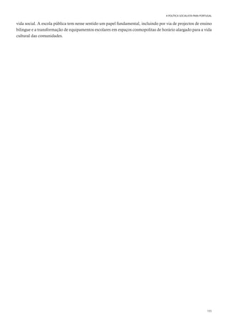 105
A POLÍTICA SOCIALISTA PARA PORTUGAL
vida social. A escola pública tem nesse sentido um papel fundamental, incluindo por via de projectos de ensino
bilingue e a transformação de equipamentos escolares em espaços cosmopolitas de horário alargado para a vida
cultural das comunidades.
 