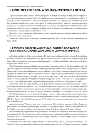 106
PROGRAMA PARA UM GOVERNO QUE RESPONDA À URGÊNCIA DA CRISE SOCIAL
I) A POLÍTICA EUROPEIA, A POLÍTICA EXTERNA E A DEFESA
A política europeia é hoje política interna portuguesa. Mas exige um esforço de afirmação de um projecto
europeu contra os caminhos que a União tem seguido, contra as suas instituições e contra as suas políticas. O
Bloco, que se opôs ao Tratado de Lisboa e que continua a defender a sua ratificação em referendo, tem defen-
dido uma visão para a Europa, para a convergência de políticas económicas e sociais em nome de um projecto
europeu, que são alternativas às da Comissão Barroso e do consenso entre governos. Esse debate continua a ser
fundamental nas eleições que se aproximam. O Bloco recusa a “Constituição não-escrita” da Europa, assente
no liberalismo e na destruição da solidariedade social.
Na política externa, os mesmos princípios aplicam-se a uma visão de cooperação internacional e de rejeição
do militarismo e do exterminismo.
Finalmente, concretizamos nesta secção uma nova política de defesa assente num conceito estratégico de
defesa cidadã.
1. RESPOSTA EUROPEIA À RECESSÃO: CHUMBO DO TRATADO
DE LISBOA E COORDENAÇÃO ECONÓMICA PARA O EMPREGO
A União é uma Europa de governos, dirigida pelos mais fortes, unida nas políticas internas de liberalização
dos mercados e neutra ou complementar, ante o poder político e militar do Império com sede em Washington.
Esta é a Europa que menos interessa aos países mais pobres e periféricos da União e que mais se opõe à luta
europeia pelos direitos sociais.
Uma Europa desgovernamentalizada, assente em duas câmaras com poder de iniciativa legislativa, é a Eu-
ropa onde as políticas comuns predominam sobre a negociação do “toma lá dá cá” entre governos. É também a
Europa onde as esquerdas e as lutas e movimentos sociais se podem aliar, rompendo o monopólio da represen-
tação política de alternância através dos governos. A uma Europa de mercados liberalizados, onde os serviços
públicos cedem lugar aos agora chamados “serviços de interesse geral” e onde a intervenção dos Estados é sub-
sidiária da iniciativa privada, Portugal tem interesse em opor uma Europa social, dotada de serviços públicos
europeus e com políticas europeias fortes de criação de emprego, qualificações, e investigação científica.
Finalmente, contra a Europa atlantista, da lei do mais forte, é necessária uma Europa que não consuma
recursos na corrida aos armamentos e que oponha à lógica da guerra preventiva, uma estratégia de associação
económica e política com os espaços regionais que precisam de relações comerciais mais justas, viradas para
o desenvolvimento humano. A condição para esta refundação democrática é o chumbo do Tratado de Lisboa.
Este Tratado reforça o peso do Conselho Europeu e continua a não dar poder de iniciativa legislativa ao
Parlamento. Fica claramente abaixo dos mínimos exigíveis em matéria de democracia neste começo do século
XXI. Pior, face ao último Tratado aprovado, o de Nice, concentra o poder em quatro governos, sem os quais
nada se poder decidir.
A arquitectura deste Tratado só serve para a ordem interna da liberalização e, por outro lado, reforça a cor-
rente atlantista ao conceber a defesa europeia no quadro da NATO e ao impor o aumento das despesas militares
dos Estados como única obrigação constitucional de todo o Tratado em matéria de despesas públicas.
Este Tratado é uma tragédia em matéria económica e financeira. Ao dar estatuto constitucional às políticas
monetárias que têm sido seguidas e ao proibir explicitamente o endividamento público europeu, limitando os
recursos da União às contribuições dos Estados e a alguns impostos, o Tratado impede escolhas económicas
pela criação de emprego.
Finalmente, este Tratado deve ainda ser chumbado em nome daquilo que os socialistas invocam como a sua
principal virtude: a carta dos direitos fundamentais, a sua segunda parte. Aí, o Tratado proclama um conjunto
 