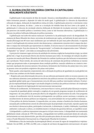 108
PROGRAMA PARA UM GOVERNO QUE RESPONDA À URGÊNCIA DA CRISE SOCIAL
2. GLOBALIZAÇÃO SOLIDÁRIA CONTRA O CAPITALISMO
REALMENTE EXISTENTE
A globalização é uma maneira de falar do mundo. Anuncia a interdependência como realidade, como se
todos tivéssemos passado a depender de todos de modo igual. A globalização é o discurso da dependência
reforçada de alguns, disfarçada de dependência mútua de todos. A globalização prescreve o movimento como
lei – de bens, de pessoas, de ideias –, como se a circulação do trabalho fosse tão livre como a do capital. A
globalização é o discurso da circulação selectiva disfarçada de liberdade de circulação universal. A globaliza-
ção prescreve um modelo político e económico único, como se não houvesse alternativas. A globalização é o
discurso da política liofilizada disfarçada de política necessária.
A globalização real exibe três marcas essenciais A primeira é a da polarização social e da desigualdade. Os
números do Banco Mundial são claros: em termos de rendimento per capita, um habitante do país mais rico do
mundo (Noruega) tem 60 vezes mais rendimento que um habitante do país mais pobre (Burundi). A segunda
marca é a da fragilização do contrato social e das democracias, o afastamento crescente entre o espaço das deci-
sões e o espaço das instituições que representam os cidadãos. A terceira marca é a do esvaziamento do princípio
da autodeterminação. Fora dos cânones da “boa governação”, os Estados são estigmatizados como “falhados”,
“colapsados” ou “párias”, com todas as consequências daí advenientes.
A procura de consensos vagos em torno da satisfação de mínimas exigências humanitárias ocupa, na ordem
global real, o lugar da promoção efectiva dos direitos humanos para todos. As estratégias de redução da pobre-
za postas em marcha pelo Banco Mundial são fórmulas de combate à pobreza que não beliscam os mecanismos
que a produzem. Nesse sentido, são acima de tudo técnicas de contenção das periferias turbulentas ao mesmo
tempo que perpetuam todos os pressupostos dessa condição periférica: inserção subalterna no comércio inter-
nacional, espoliação dos recursos naturais e bio-pirataria, fechamento das fronteiras dos países mais ricos, tanto
às pessoas como aos produtos originários dos países mais pobres.
Neste quadro, uma esquerda comprometida com a afirmação de políticas de igualdade em escala global tem
que situar esse combate em três frentes essenciais.
• Respeito pela auto-determinação dos povos, da sua soberania permanente sobre os recursos naturais e da
sua soberania alimentar como parâmetros intocáveis das políticas externas e de cooperação. A Esquerda da
igualdade global rejeita que o humanitarismo sirva de álibi para justificar intervenções militares. O princí-
pio da responsabilidade de proteger é um desafio dirigido à coerência das políticas externas e de cooperação
e não um dispositivo de legitimação do intervencionismo internacional.
• Políticas de acolhimento. Ao fechamento, com muros físicos e outros, praticado pelas lideranças europeias,
a esquerda da igualdade global contrapõe a exigência de um grande programa europeu de acolhimento de
imigrantes e de uma política de protecção efectiva de refugiados e de peticionários de asilo. Esse programa
europeu de acolhimento terá de encontrar prolongamento nas políticas sociais nacionais e europeias, no
reconhecimento de direitos políticos aos imigrantes, e na universalidade dos serviços públicos essenciais.
• Uma política de direitos humanos. A esquerda deve, em suma, retomar a bandeira dos direitos humanos,
usurpada pelo neoliberalismo através da sobrevalorização da propriedade e do privado, repondo aquela luta
nos direitos à democracia plena, participada e esclarecida, à alimentação, à saúde, à habitação, à qualidade
ambiental, à educação e cultura, ao restabelecimento e evolução das garantias laborais, ao equilíbrio social.
A desigualdade e a pobreza representam uma guerra civil por outros meios. A desigualdade tem aumentado
globalmente desde a década de 1970. Em média, a desigualdade tem também aumentado dentro de cada país,
inclusivamente nos mais desenvolvidos, que têm sido puxados para dentro do mercado mundial por instituições
como o Fundo Monetário Internacional ou a Organização Mundial do Comércio.
Defendemos o fim das instituições da desregulação liberal, em nome de regras de transparência e responsa-
bilidade: fim da OMC, do FMI e do BM, com a criação de um banco de pagamentos internacionais e de apoio
 