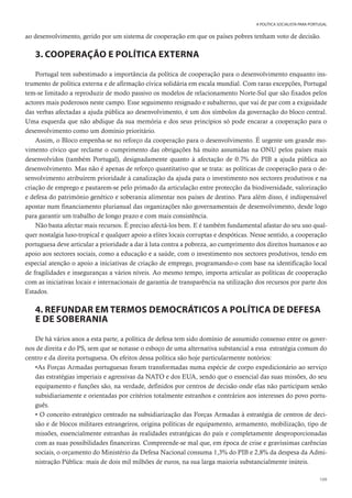 109
A POLÍTICA SOCIALISTA PARA PORTUGAL
ao desenvolvimento, gerido por um sistema de cooperação em que os países pobres tenham voto de decisão.
3. COOPERAÇÃO E POLÍTICA EXTERNA
Portugal tem subestimado a importância da política de cooperação para o desenvolvimento enquanto ins-
trumento de política externa e de afirmação cívica solidária em escala mundial. Com raras excepções, Portugal
tem-se limitado a reproduzir de modo passivo os modelos de relacionamento Norte-Sul que são fixados pelos
actores mais poderosos neste campo. Esse seguimento resignado e subalterno, que vai de par com a exiguidade
das verbas afectadas a ajuda pública ao desenvolvimento, é um dos símbolos da governação do bloco central.
Uma esquerda que não abdique da sua memória e dos seus princípios só pode encarar a cooperação para o
desenvolvimento como um domínio prioritário.
Assim, o Bloco empenha-se no reforço da cooperação para o desenvolvimento. É urgente um grande mo-
vimento cívico que reclame o cumprimento das obrigações há muito assumidas na ONU pelos países mais
desenvolvidos (também Portugal), designadamente quanto à afectação de 0.7% do PIB a ajuda pública ao
desenvolvimento. Mas não é apenas de reforço quantitativo que se trata: as políticas de cooperação para o de-
senvolvimento atribuírem prioridade à canalização da ajuda para o investimento nos sectores produtivos e na
criação de emprego e pautarem-se pelo primado da articulação entre protecção da biodiversidade, valorização
e defesa do património genético e soberania alimentar nos países de destino. Para além disso, é indispensável
apostar num financiamento plurianual das organizações não governamentais de desenvolvimento, desde logo
para garantir um trabalho de longo prazo e com mais consistência.
Não basta afectar mais recursos. É preciso afectá-los bem. E é também fundamental afastar do seu uso qual-
quer nostalgia luso-tropical e qualquer apoio a elites locais corruptas e despóticas. Nesse sentido, a cooperação
portuguesa deve articular a prioridade a dar à luta contra a pobreza, ao cumprimento dos direitos humanos e ao
apoio aos sectores sociais, como a educação e a saúde, com o investimento nos sectores produtivos, tendo em
especial atenção o apoio a iniciativas de criação de emprego, programando-o com base na identificação local
de fragilidades e inseguranças a vários níveis. Ao mesmo tempo, importa articular as políticas de cooperação
com as iniciativas locais e internacionais de garantia de transparência na utilização dos recursos por parte dos
Estados.
4. REFUNDAR EM TERMOS DEMOCRÁTICOS A POLÍTICA DE DEFESA
E DE SOBERANIA
De há vários anos a esta parte, a política de defesa tem sido domínio de assumido consenso entre os gover-
nos de direita e do PS, sem que se notasse o esboço de uma alternativa substancial a essa estratégia comum do
centro e da direita portuguesa. Os efeitos dessa política são hoje particularmente notórios:
•As Forças Armadas portuguesas foram transformadas numa espécie de corpo expedicionário ao serviço
das estratégias imperiais e agressivas da NATO e dos EUA, sendo que o essencial das suas missões, do seu
equipamento e funções são, na verdade, definidos por centros de decisão onde elas não participam senão
subsidiariamente e orientadas por critérios totalmente estranhos e contrários aos interesses do povo portu-
guês.
• O conceito estratégico centrado na subsidiarização das Forças Armadas à estratégia de centros de deci-
são e de blocos militares estrangeiros, origina políticas de equipamento, armamento, mobilização, tipo de
missões, essencialmente estranhas às realidades estratégicas do país e completamente desproporcionadas
com as suas possibilidades financeiras. Compreende-se mal que, em época de crise e gravíssimas carências
sociais, o orçamento do Ministério da Defesa Nacional consuma 1,3% do PIB e 2,8% da despesa da Admi-
nistração Pública: mais de dois mil milhões de euros, na sua larga maioria substancialmente inúteis.
 