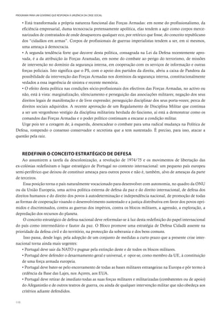 110
PROGRAMA PARA UM GOVERNO QUE RESPONDA À URGÊNCIA DA CRISE SOCIAL
• Está transformada a própria natureza funcional das Forças Armadas: em nome do profissionalismo, da
eficiência empresarial, duma tecnocracia pretensamente apolítica, elas tendem a agir como corpos merce-
narizados de contratados de onde desapareceu qualquer eco, por retórico que fosse, do conceito republicano
dos “cidadãos em armas”. Corpos de profissionais de guerras imperialistas tendem a ser, em si mesmos,
uma ameaça à democracia.
• A segunda tendência forte que decorre desta política, consagrada na Lei da Defesa recentemente apro-
vada, é a da atribuição às Forças Aramadas, em nome do combate ao perigo do terrorismo, de missões
de intervenção no domínio da segurança interna, em cooperação com os serviços de informação e outras
forças policiais. Isto significa que o PS, com o apoio dos partidos da direita, abriu a caixa de Pandora da
possibilidade da intervenção das Forças Armadas nos domínios da segurança interna, constitucionalmente
vedados a essa ingerência de sinistra e recente memória.
• O efeito desta política nas condições sócio-profissionais dos efectivos das Forças Armadas, no activo ou
não, está à vista: marginalização, silenciamento e perseguição das associações militares; negação dos seus
direitos legais de manifestação e de livre expressão; perseguição disciplinar dos seus porta-vozes; perca de
direitos sociais adquiridos. A recente aprovação de um Regulamento de Disciplina Militar que continua
a ser um vergonhoso vestígio da disciplina militarista herdada do fascismo, aí está a demonstrar como os
comandos das Forças Armadas e o poder político continuam a encarar a condição militar.
Urge pois ter a coragem de, à esquerda, desencadear o combate para uma radical mudança na Política de
Defesa, rompendo o consenso conservador e secretista que a tem sustentado. É preciso, para isso, atacar a
questão pela raiz.
REDEFINIR O CONCEITO ESTRATÉGICO DE DEFESA
Ao assumirem a tarefa da descolonização, a revolução de 1974/75 e os movimentos de libertação das
ex-colónias redefiniram o lugar estratégico de Portugal no contexto internacional: um pequeno país europeu
semi-periférico que deixou de constituir ameaça para outros povos e não é, também, alvo de ameaças da parte
de terceiros.
Essa posição torna o país naturalmente vocacionado para desenvolver com autonomia, no quadro da ONU
ou da União Europeia, uma activa política externa de defesa da paz e do direito internacional, de defesa dos
direitos humanos e do direito dos povos à autodeterminação e independência nacional, de promoção de todas
as formas de cooperação visando o desenvolvimento sustentado e a justiça distributiva em favor dos povos opri-
midos e discriminados, contra as guerras dos impérios, contra os blocos militares, a agressão, a exploração, a
depredação dos recursos do planeta.
O conceito estratégico de defesa nacional deve reformular-se à luz desta redefinição do papel internacional
do país como intermediário e fautor da paz. O Bloco promove uma estratégia de Defesa Cidadã assente na
prioridade da defesa civil e do território, na protecção da soberania e dos bens comuns.
Isso passa, desde logo, pela adopção de um conjunto de medidas a curto prazo que a presente crise inter-
nacional torna ainda mais urgentes:
• Portugal deve sair da NATO e pugnar pela extinção deste e de todos os blocos militares.
• Portugal deve defender o desarmamento geral e universal, e opor-se, como membro da UE, à constituição
de uma força armada europeia.
• Portugal deve bater-se pelo encerramento de todas as bases militares estrangeiras na Europa e pôr termo à
cedência da Base das Lajes, nos Açores, aos EUA.
• Portugal deve retirar de imediato todas as suas forças militares e militarizadas (combatentes ou de apoio)
do Afeganistão e de outros teatros de guerra, ou ainda de qualquer intervenção militar que não obedeça aos
critérios adiante defendidos.
 