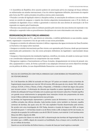 111
A POLÍTICA SOCIALISTA PARA PORTUGAL
• A Assembleia da República deve assumir poderes de autorização prévia do emprego de forças militares
ou militarizadas em missões internacionais, à luz de critérios legalmente definidos, decorrentes do respeito
pela Carta das NU e pelos princípios de política externa antes enunciados.
• Proceder à revisão de legislação relativa à disciplina militar, às associações de militares e aos seus direitos
sociais no sentido de assegurar o respeito dos direitos adquiridos (nomeadamente com o 25 de Abril), as
condições de dignidade cívica e militar e garantindo o exercício dos seus direitos de associação e de livre
expressão no respeito pela Constituição.
• Decretar uma amnistia para todos os militares punidos pelo exercício dos seus direitos de expressão e ma-
nifestação e suspender todos os procedimentos disciplinares em curso relacionados com estas lutas.
REORGANIZAÇÃO DAS FORÇAS ARMADAS
É preciso redimensionar as F.A., que devem ser reduzidas, e redefinir globalmente as suas missões, equipa-
mento, organização e orçamento à luz do que serão as suas novas prioridades.
• Assegurar as missões de soberania inerentes à defesa e segurança das águas territoriais da Zona Económi-
ca Exclusiva e do espaço aéreo nacional.
• Assegurar as missões internacionais que lhes vierem a ser apontadas pelo Governo, desde que previamente
autorizadas pelo parlamento à luz dos novos princípios definidores da legalidade e oportunidade dessas
missões.
• Assegurar o funcionamento das instalações logísticas, científicas, de ensino, de saúde ou outras que vierem
a ser consideradas indispensáveis ao cumprimento das suas missões.
• Reorganizar orgânica e funcionalmente as Forças Armadas, designadamente em termos de pessoal, mis-
sões, equipamentos e custos, de forma a proceder à sua adaptação estrutural aos novos objectivos estratégi-
cos da política de defesa, às suas disponibilidades financeiras e aos interesses do país.
RECUSA DE COOPERAÇÃO COM FORÇAS ARMADAS QUE USEM BOMBAS DE FRAGMENTAÇÃO E
DE FÓSFORO BRANCO
Em 3 de Dezembro de 2008, foi assinado em Oslo por 107 países um tratado contra as bombas de
fragmentação responsáveis por mais de 100 mil mortes, 98% das quais de civis, desde 1965. 40% são
crianças. Os EUA, a China, a Rússia, a Índia, o Paquistão, a Finlândia e o Brasil são alguns dos países
que recusam assinar. A eliminação da cláusula que impedia os países signatários de cooperar no
âmbito da utilização de Forças Armadas com os países que não tivessem subscrito oTratado significa
um grande recuo relativamente às apregoadas boas intenções iniciais dos proponentes do texto
inicial. O Bloco defende intransigentemente esse princípio.
As bombas de fragmentação representam a primeira causa de ferimentos e mortes de civis nos
conflitos armados das últimas décadas. Cada bomba cluster, como também se chamam, espalha
centenas de bombas, das quais cerca de 15% não explodem ficando disseminadas pelo terreno.
De acordo com uma investigação do USA Today, durante a invasão do Iraque em 2003, as tropas
dos EUA lançaram 11 mil bombas cluster e as do Reino Unido 2.200. Já depois do fim da invasão, na
situação de ocupação, foi confirmado o uso de 63 CBU-87 clusters, num total de 12 mil bombas entre
Março de 2003 e Agosto de 2006.
Durante a guerra do Líbano no verão de 2007 a disseminação das bombas de fragmentação foi de
tal ordem que a UNIFIL, depois de cessarem as hostilidades, ficou a braços com a recolha de cerca
de um milhão de bombas.
Quanto ao uso de bombas de fósforo branco, a invasão de Gaza por Israel registou o exemplo
 