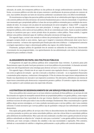 14
PROGRAMA PARA UM GOVERNO QUE RESPONDA À URGÊNCIA DA CRISE SOCIAL
educação, da saúde, dos transportes públicos ou das políticas de energia ambientalmente sustentáveis. Desta
forma, os recursos públicos servirão não só para contrariar o atrofiamento da procura privada em contexto de
crise, mas também deixarão um lastro de iniciativas ambiental e socialmente úteis e de difícil reversibilidade.
Os investimentos na lógica das parcerias público-privadas têm de ser substituídos pela lógica da propriedade
e do controlo públicos de infra-estruturas e de sectores fundamentais para a vida em comunidade. A experiência
vem mostrando que a propriedade pública é a base dos serviços públicos orientados para a satisfação das neces-
sidades de todos. Ao avançar com um plano de nacionalização do sector energético - Galp e EDP - a esquerda
socialista sinaliza o seu compromisso com estes princípios. A energia, a água, as vias de comunicação, os
transportes públicos, entre outros serviços públicos, têm de ser controladas por todos. Assim se poderá também
reforçar os incentivos para que o sector privado deixe de parasitar a esfera pública. Nesse sentido, é urgente
delinear uma política industrial capaz de viabilizar alterações estruturais de longo prazo.
Em segundo lugar, a actual crise assinala os efeitos das privatizações do sector bancário que dominaram a
paisagem europeia desde os anos oitenta. Agora que é inegável o tratamento diferenciado deste sector face à
restante economia - os bancos são suportados pelo Estado para não irem à falência – é indispensável contrariar
a vertigem especulativa e impor a determinação pública das regras e do crédito bancário.
Finalmente, qualquer política de igualdade tem de assentar no redesenho do sistema fiscal, favorecendo
o incremento da sua progressividade, e no apetrechamento da sua administração com todos os instrumentos
disponíveis para combater a fraude.
ALARGAMENTO DO PAPEL DAS POLÍTICAS PÚBLICAS
O alargamento do papel das políticas públicas deve compreender duas vertentes. A primeira passa pelo
financiamento capaz do poder local para promover os serviços públicos de proximidade. A chamada racionali-
zação tem sido frequentemente uma estratégia para destruir serviços e criar desemprego.
Em segundo lugar, o Estado tem de ser capaz de assumir uma regulação directa e responsável. A crise pro-
vou como as agências de notação – que são o mercado a classificar o mercado – ou os reguladores financiados
e sustentados pelas empresas, conduziram à desregulação. O fim do sistema dos supervisores independentes do
Estado mas dependentes do mercado é um imperativo económico. Em alternativa, defendemos um sistema de
supervisores controlados pela democracia e responsáveis perante o público. O controlo e registo dos movimen-
tos dos capitais é a pré-condição para esta supervisão eficiente.
A ESTRATÉGIA DE DESENVOLVIMENTO DE UM SERVIÇO PÚBLICO DE QUALIDADE
Uma nova política deve assumir que os serviços relativos à produção de bens públicos e os serviços de rede
funcionando em regime de monopólio natural devem ser propriedade pública e ter gestão pública, como respos-
ta necessária para fazer face à gravidade da crise que vivemos. Quebrar o rentismo da economia portuguesa e
mobilizar recursos de todos para todos é uma escolha estratégica fundamental. Mas a nacionalização e a gestão
pública desses sectores estratégicos, se é uma condição necessária para o serviço público, não é uma condição
suficiente. É ainda necessário que o serviço público seja de qualidade e esteja por isso subordinado ao controlo
democrático.
Esta opção pela gestão pública de serviços não é feita no desconhecimento das disfunções das actividades
e serviços prestados na prática por tantas autoridades públicas, nem das críticas feitas às autoridades públicas
pelos defensores do neoliberalismo. Mas o país não está condenado a escolher entre a gestão privada de serviços
públicos subordinada ao objectivo da “criação de valor para o accionista” e uma gestão pública burocratizada,
ineficiente, por vezes corrupta e distante dos cidadãos e das suas necessidades e aspirações. Pelo contrário,
defende-se a necessidade de redefinir e relegitimar politicamente a acção pública sob controlo democrático.
 