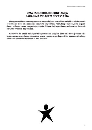 113
A POLÍTICA SOCIALISTA PARA PORTUGAL
UMA ESQUERDA DE CONFIANÇA
PARA UMA VIRAGEM NECESSÁRIA
Comprometidos com este programa, as candidatas e candidatos do Bloco de Esquerda
continuarão a ser uma esquerda socialista empenhada nas lutas populares, uma esquer-
da de confiança para a viragem necessária. O Bloco de Esquerda empenha-se em determi-
nar um novo ciclo de políticas.
Cada voto no Bloco de Esquerda exprime essa viragem para uma nova política e dá
força a uma esquerda que combate o atraso – uma esquerda que é fiel aos seus princípios
e aos seus compromissos com as e os eleitores.
 