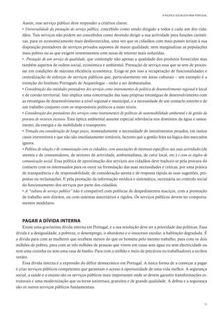 15
A POLÍTICA SOCIALISTA PARA PORTUGAL
Assim, esse serviço público deve responder a critérios claros:
• Universalidade da prestação do serviço público, concebido como sendo dirigido a todos e cada um dos cida-
dãos. Tais serviços não podem ser concebidos como devendo dirigir a sua actividade para funções caritati-
vas, para os economicamente mais desfavorecidos, uma vez que os cidadãos com mais posses teriam à sua
disposição prestadores de serviços privados supostos de maior qualidade, nem marginalizar as populações
mais pobres ou as que exigem investimentos com taxas de retorno mais reduzidas.
• Prestação de um serviço de qualidade, que contemple não apenas a qualidade dos produtos fornecidos mas
também aspectos de ordem social, económica e ambiental. Prestação de serviço essa que se tem de proces-
sar em condições de máxima eficiência económica. Exige-se por isso a recuperação de funcionalidades e
centralização de esforços de serviços públicos que, particularmente em áreas culturais – um exemplo é a
extinção do Instituto Português de Arqueologia – estão a ser desbaratados.
• Consideração das entidades prestadores dos serviços como instrumentos de política de desenvolvimento regional e local
e de coesão territorial. Isto implica uma concertação das suas próprias estratégias de desenvolvimento com
as estratégias de desenvolvimento a nível regional e municipal, e a necessidade de um contacto estreito e de
um trabalho conjunto com os responsáveis políticos a esses níveis.
• Consideração dos prestadores dos serviços como instrumentos de políticas de sustentabilidade ambiental e de gestão da
procura de recursos escassos. Esta óptica ambiental assume especial relevância nos domínios da água e sanea-
mento, da energia e da mobilidade e transportes.
• Tomada em consideração do longo prazo, nomeadamente a necessidade de investimentos pesados, em tantos
casos irreversíveis e que não são imediatamente rentáveis, factores que a gestão feita na lógica dos mercados
ignora.
• Política de relação e de comunicação com os cidadãos, com associações de interesses específicos nas suas actividades (de
utentes e de consumidores, de sectores de actividade, ambientalistas, de cariz local, etc.) e com os órgãos de
comunicação social. Essa política de aproximação dos serviços aos cidadãos deve traduzir-se pela procura do
contacto com os interessados para os ouvir na formulação das suas necessidades e críticas, por uma prática
de transparência e de responsabilidade, de consideração atenta e de resposta rápida às suas sugestões, pro-
postas ou reclamações. E pela prestação da informação verídica e sistemática, necessária ao controlo social
do funcionamento dos serviços por parte dos cidadãos.
• A “cultura de serviço público” não é compatível com políticas de despedimentos maciços, com a promoção
de trabalho sem direitos, ou com sistemas autoritários e rígidos. Os serviços públicos devem ter comporta-
mentos modelares.
PAGAR A DÍVIDA INTERNA
Existe uma gravíssima dívida interna em Portugal, e a sua resolução deve ser a prioridade das políticas. Essa
dívida é a desigualdade, a pobreza, o desemprego, o abandono e o insucesso escolar, a habitação degradada. É
a dívida para com as mulheres que recebem menos do que os homens pelo mesmo trabalho, para com os dois
milhões de pobres, para com as três milhões de pessoas que vivem em casas sem água ou sem electricidade ou
sem uma cozinha ou sem uma casa de banho. Para com o milhão e meio de precários ou trabalhadores a recibos
verdes.
Essa dívida interna é a expressão do défice democrático em Portugal. A única forma de a começar a pagar
é criar serviços públicos competentes que garantam o acesso à oportunidade de uma vida melhor. A segurança
social, a saúde e o ensino são os serviços públicos mais importantes onde se devem garantir transformações es-
truturais e uma modernização que os torne universais, gratuitos e de grande qualidade. A defesa e a segurança
são os outros serviços públicos fundamentais.
 