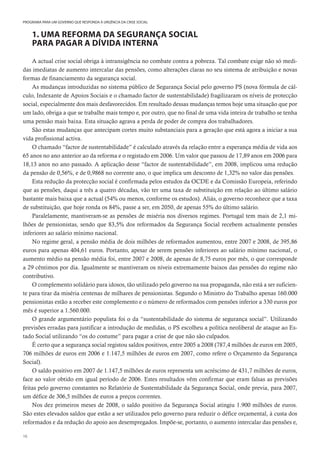 16
PROGRAMA PARA UM GOVERNO QUE RESPONDA À URGÊNCIA DA CRISE SOCIAL
1. UMA REFORMA DA SEGURANÇA SOCIAL
PARA PAGAR A DÍVIDA INTERNA
A actual crise social obriga à intransigência no combate contra a pobreza. Tal combate exige não só medi-
das imediatas de aumento intercalar das pensões, como alterações claras no seu sistema de atribuição e novas
formas de financiamento da segurança social.
As mudanças introduzidas no sistema público de Segurança Social pelo governo PS (nova fórmula de cál-
culo, Indexante de Apoios Sociais e o chamado factor de sustentabilidade) fragilizaram os níveis de protecção
social, especialmente dos mais desfavorecidos. Em resultado dessas mudanças temos hoje uma situação que por
um lado, obriga a que se trabalhe mais tempo e, por outro, que no final de uma vida inteira de trabalho se tenha
uma pensão mais baixa. Esta situação agrava a perda de poder de compra dos trabalhadores.
São estas mudanças que antecipam cortes muito substanciais para a geração que está agora a iniciar a sua
vida profissional activa.
O chamado “factor de sustentabilidade” é calculado através da relação entre a esperança média de vida aos
65 anos no ano anterior ao da reforma e o registado em 2006. Um valor que passou de 17,89 anos em 2006 para
18,13 anos no ano passado. A aplicação desse “factor de sustentabilidade”, em 2008, implicou uma redução
da pensão de 0,56%, e de 0,9868 no corrente ano, o que implica um desconto de 1,32% no valor das pensões.
Esta redução da protecção social é confirmada pelos estudos da OCDE e da Comissão Europeia, referindo
que as pensões, daqui a três a quatro décadas, vão ter uma taxa de substituição em relação ao último salário
bastante mais baixa que a actual (54% ou menos, conforme os estudos). Aliás, o governo reconhece que a taxa
de substituição, que hoje ronda os 84%, passe a ser, em 2050, de apenas 55% do último salário.
Paralelamente, mantiveram-se as pensões de miséria nos diversos regimes. Portugal tem mais de 2,1 mi-
lhões de pensionistas, sendo que 83,5% dos reformados da Segurança Social recebem actualmente pensões
inferiores ao salário mínimo nacional.
No regime geral, a pensão média de dois milhões de reformados aumentou, entre 2007 e 2008, de 395,86
euros para apenas 404,61 euros. Portanto, apesar de serem pensões inferiores ao salário mínimo nacional, o
aumento médio na pensão média foi, entre 2007 e 2008, de apenas de 8,75 euros por mês, o que corresponde
a 29 cêntimos por dia. Igualmente se mantiveram os níveis extremamente baixos das pensões do regime não
contributivo.
O complemento solidário para idosos, tão utilizado pelo governo na sua propaganda, não está a ser suficien-
te para tirar da miséria centenas de milhares de pensionistas. Segundo o Ministro do Trabalho apenas 160.000
pensionistas estão a receber este complemento e o número de reformados com pensões inferior a 330 euros por
mês é superior a 1.560.000.
O grande argumentário populista foi o da “sustentabilidade do sistema de segurança social”. Utilizando
previsões erradas para justificar a introdução de medidas, o PS escolheu a política neoliberal de ataque ao Es-
tado Social utilizando “os do costume” para pagar a crise de que não são culpados.
É certo que a segurança social registou saldos positivos, entre 2005 a 2008 (787,4 milhões de euros em 2005,
706 milhões de euros em 2006 e 1.147,5 milhões de euros em 2007, como refere o Orçamento da Segurança
Social).
O saldo positivo em 2007 de 1.147,5 milhões de euros representa um acréscimo de 431,7 milhões de euros,
face ao valor obtido em igual período de 2006. Estes resultados vêm confirmar que eram falsas as previsões
feitas pelo governo constantes no Relatório de Sustentabilidade da Segurança Social, onde previa, para 2007,
um défice de 306,5 milhões de euros a preços correntes.
Nos dez primeiros meses de 2008, o saldo positivo da Segurança Social atingiu 1.900 milhões de euros.
São estes elevados saldos que estão a ser utilizados pelo governo para reduzir o défice orçamental, à custa dos
reformados e da redução do apoio aos desempregados. Impõe-se, portanto, o aumento intercalar das pensões e,
 