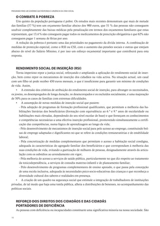 18
PROGRAMA PARA UM GOVERNO QUE RESPONDA À URGÊNCIA DA CRISE SOCIAL
O COMBATE À POBREZA
Um quinto da população portuguesa é pobre. Os estudos mais recentes demonstram que mais de metade
das famílias (57 %) tem um orçamento familiar abaixo dos 900 euros, que 51 % das pessoas não conseguem
usufruir completamente das baixas médicas pela penalização em termos dos orçamentos familiares que estas
representam, que 13,4 % não conseguem pagar todos os medicamentos de prescrição obrigatória e que 62% não
conseguem pagar 1 semana de férias por ano.
A redução da pobreza é portanto uma das prioridades no pagamento da dívida interna. A combinação de
medidas de protecção especial, como o RSI ou CSI, com o aumento das pensões sociais e outras que estejam
abaixo do nível do Salário Mínimo, é por isso um esforço orçamental importante que contribuirá para esta
resposta.
RENDIMENTO SOCIAL DE INSERÇÃO (RSI)
Torna imperioso repor a justiça social, reforçando e ampliando a aplicação do rendimento social de inser-
ção, bem como repor os mecanismos de inserção dos cidadãos na vida activa. Na situação actual, um casal
com um filho só pode receber 450 euros mensais, o que é insuficiente para garantir um mínimo de condições
de vida. Assim,
• A extensão dos critérios de atribuição do rendimento social de inserção, para abranger os necessitados,
os jovens, os desempregados de longa duração, os desencorajados e os excluídos socialmente, e uma majoração
de 50% para os casos de famílias com extremas dificuldades.
• A assumpção de novas medidas de inserção social que passem:
- Pela adopção de programas de formação profissional qualificantes, que permitam a melhoria das ha-
bilitações literárias dos beneficiários (formação com equivalência ao 6.º e 9.º anos de escolaridade ou
habilitações mais elevadas, dependendo do seu nível escolar de base) e que forneçam os conhecimentos
e competências necessárias a uma efectiva inserção profissional, promovendo simultaneamente a certifi-
cação das competências, numa lógica de aprendizagem ao longo da vida;
- Pelo desenvolvimento de mecanismos de inserção social para pelo acesso ao emprego, constituindo bol-
sas de emprego adaptadas e dignificantes no que se refere às condições remuneratórias e de estabilidade
laboral;
- Pela concretização de medidas complementares que permitam o acesso a habitação social condigna,
adequada às características do agregado familiar dos beneficiários e que correspondam à melhoria das
suas condições de vida, evitando a guetização de milhares de pessoas, designadamente através da articu-
lação com os subsídios ao arrendamento em vigor;
- Pela melhoria do acesso a serviços de saúde pública, particularmente no que diz respeito ao tratamento
da toxicodependência, a serviços de consulta materno-infantil e de planeamento familiar;
- Pelo desenvolvimento de programas complementares de ensino apoiado, o que passa pela concepção
de uma escola inclusiva, adequada às necessidades psico-socio-educativas das crianças e que reconheça a
diversidade cultural dos saberes e realidades em presença.
• A criação de um quadro na segurança social que estimule a integração de trabalhadores de instituições
privadas, de tal modo que haja uma tutela pública, alheia a distribuições de benesses, no acompanhamento das
políticas sociais.
REFORÇO DOS DIREITOS DOS CIDADÃOS E DAS CIDADÃS
PORTADORES DE DEFICIÊNCIA
As pessoas com deficiência ou incapacidades constituem uma significativa minoria na nossa sociedade. São
 