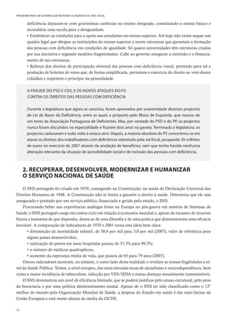 20
PROGRAMA PARA UM GOVERNO QUE RESPONDA À URGÊNCIA DA CRISE SOCIAL
deficiência deparam-se com gravíssimas carências no ensino integrado, constituindo o ensino básico e
secundário uma escola para a desigualdade.
• Estabelecer as condições para o apoio aos estudantes no ensino superior. Até hoje não existe sequer um
quadro legal que obrigue as instituições do ensino superior a terem estruturas que garantam a formação
das pessoas com deficiência em condições de igualdade. Só quatro universidades têm estruturas criadas
por sua iniciativa e segundo modelos fragmentados. Cabe ao governo assegurar a extensão e o financia-
mento de tais estruturas.
• Reforço dos direitos de participação eleitoral das pessoas com deficiência visual, prevendo para tal a
produção de boletins de votos que, de forma simplificada, permitam o exercício do direito ao voto destes
cidadãos e respeitem o princípio da pessoalidade.
A FRAUDE DO PSD E CDS, E OS NOVOS ATAQUES DO PS
CONTRA OS DIREITOS DAS PESSOAS COM DEFICIÊNCIA
Durante a legislatura que agora se concluiu, foram aprovados por unanimidade diversos projectos
de Lei de Bases da Deficiência, entre as quais o proposto pelo Bloco de Esquerda, que nasceu de
um texto da Associação Portuguesa de Deficientes. Mas, por vontade do PSD e do PP, os projectos
nunca foram discutidos na especialidade e ficaram dois anos na gaveta. Terminada a legislatura, os
projectos caducaram e tudo volta à estaca zero. Depois, a maioria absoluta do PS concentrou-se em
atacar os direitos dos trabalhadores com deficiência sobretudo pela via fiscal, poupando 30 milhões
de euros no exercício de 2007 através da anulação de benefícios, sem que tenha havido nenhuma
alteração relevante da situação de acessibilidade social e de inclusão das pessoas com deficiência.
2. RECUPERAR, DESENVOLVER, MODERNIZAR E HUMANIZAR
O SERVIÇO NACIONAL DE SAÚDE
O SNS português foi criado em 1979, consagrado na Constituição, na senda da Declaração Universal dos
Direitos Humanos de 1948. A Constituição não se limita a garantir o direito à saúde. Determina que ele seja
assegurado e prestado por um serviço público, financiado e gerido pelo estado, o SNS.
Procurando beber nas experiências análogas feitas na Europa no pós-guerra em matéria de Sistemas de
Saúde, o SNS português surge em contra-ciclo em relação à economia mundial e, apesar da escassez de recursos
físicos e humanos de que dispunha, dotou-se de uma filosofia e de uma prática que demonstraram uma eficácia
louvável. A comparação de indicadores de 1970 e 2001 torna esta ideia bem clara:
• diminuição da mortalidade infantil, de 58,6 por mil para 3,0 por mil (2007), valor de referência para
alguns países desenvolvidos;
• realização de partos em meio hospitalar passou de 37,5% para 99,3%;
• o número de médicos quadruplicou;
• aumento da esperança média de vida, que passou de 65 para 79 anos (2007).
Outros indicadores mostram, no entanto, o outro lado desta realidade e revelam as nossas fragilidades a ní-
vel da Saúde Pública. Temos, a nível europeu, das mais elevadas taxas de alcoolismo e toxicodependência, bem
como a maior incidência de tuberculose, infecção por VIH/SIDA e outras doenças sexualmente transmissíveis.
O SNS demonstrou um nível de eficiência limitado, que se poderá justificar pelo atraso estrutural, pelo peso
da burocracia e por uma política desinvestimento estatal. Apesar de o SNS ter sido classificado como o 12º
melhor do mundo pela Organização Mundial de Saúde, a despesa do Estado em saúde é das mais baixas da
União Europeia e está muito abaixo da média da OCDE.
 